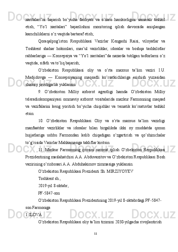 xaritalari”ni   bajarish   bo’yicha   faoliyati   va   o’zaro   hamkorligini   samarali   tashkil
etish,   “Yo’l   xaritalari”   bajarilishini   monitoring   qilish   davomida   aniqlangan
kamchiliklarni o’z vaqtida bartaraf etish;
Qoraqalpog’iston   Respublikasi   Vazirlar   Kengashi   Raisi,   viloyatlar   va
Toshkent   shahar   hokimlari,   mas’ul   vazirliklar,   idoralar   va   boshqa   tashkilotlar
rahbarlariga — Konsepsiya  va “Yo’l  xaritalari”da nazarda tutilgan tadbirlarni  o’z
vaqtida, sifatli va to’liq bajarish;
O’zbekiston   Respublikasi   oliy   va   o’rta   maxsus   ta’lim   vaziri   I.U.
Madjidovga   —   Konsepsiyaning   maqsadli   ko’rsatkichlariga   erishish   yuzasidan
shaxsiy javobgarlik yuklansin.
9.   O’zbekiston   Milliy   axborot   agentligi   hamda   O’zbekiston   Milliy
teleradiokompaniyasi   ommaviy   axborot   vositalarida   mazkur   Farmonning   maqsad
va   vazifalarini   keng   yoritish   bo’yicha   chiqishlar   va   tematik   ko’rsatuvlar   tashkil
etsin.
10.   O’zbekiston   Respublikasi   Oliy   va   o’rta   maxsus   ta’lim   vazirligi
manfaatdor   vazirliklar   va   idoralar   bilan   birgalikda   ikki   oy   muddatda   qonun
hujjatlariga   ushbu   Farmondan   kelib   chiqadigan   o’zgartirish   va   qo’shimchalar
to’g’risida Vazirlar Mahkamasiga takliflar kiritsin.
11.   Mazkur   Farmonning   ijrosini   nazorat   qilish   O’zbekiston   Respublikasi
Prezidentining maslahatchisi A.A. Abduvaxitov va O’zbekiston Respublikasi Bosh
vazirining o’rinbosari A.A. Abduhakimov zimmasiga yuklansin.
O’zbekiston Respublikasi Prezidenti Sh. MIRZIYOYEV
Toshkent sh.,
2019-yil 8-oktabr,
PF-5847-son
O’zbekiston Respublikasi Prezidentining 2019-yil 8-oktabrdagi PF-5847-
son  Farmoniga 
1-ILOVA 
O’zbekiston Respublikasi oliy ta’lim tizimini 2030-yilgacha rivojlantirish
11