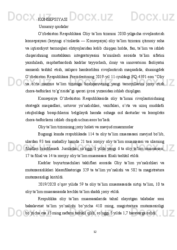 KONSEPSIYASI
 Umumiy qoidalar
O’zbekiston  Respublikasi   Oliy  ta’lim   tizimini   2030-yilgacha   rivojlantirish
konsepsiyasi  (keyingi o’rinlarda — Konsepsiya) oliy ta’lim tizimini ijtimoiy soha
va  iqtisodiyot  tarmoqlari  ehtiyojlaridan  kelib  chiqqan  holda,  fan,  ta’lim  va   ishlab
chiqarishning   mustahkam   integratsiyasini   ta’minlash   asosida   ta’lim   sifatini
yaxshilash,   raqobatbardosh   kadrlar   tayyorlash,   ilmiy   va   innovatsion   faoliyatni
samarali   tashkil   etish,   xalqaro   hamkorlikni   rivojlantirish   maqsadida,   shuningdek
O’zbekiston Respublikasi Prezidentining 2019-yil 11-iyuldagi PQ-4391-son “Oliy
va   o’rta   maxsus   ta’lim   tizimiga   boshqaruvning   yangi   tamoyillarini   joriy   etish
chora-tadbirlari to’g’risida”gi  qarori  ijrosi yuzasidan ishlab chiqilgan.
Konsepsiya   O’zbekiston   Respublikasida   oliy   ta’limni   rivojlantirishning
strategik   maqsadlari,   ustuvor   yo’nalishlari,   vazifalari,   o’rta   va   uzoq   muddatli
istiqboldagi   bosqichlarini   belgilaydi   hamda   sohaga   oid   dasturlar   va   kompleks
chora-tadbirlarni ishlab chiqish uchun asos bo’ladi.
Oliy ta’lim tizimining joriy holati va mavjud muammolar
Bugungi  kunda respublikada 114 ta oliy ta’lim  muassasasi  mavjud bo’lib,
ulardan 93 tasi  mahalliy hamda 21 tasi  xorijiy oliy ta’lim  muassasasi  va ularning
filiallari hisoblanadi. Jumladan, so’nggi 3 yilda yangi 6 ta oliy ta’lim muassasasi,
17 ta filial va 14 ta xorijiy oliy ta’lim muassasasi filiali tashkil etildi.
Kadrlar   buyurtmachilari   takliflari   asosida   Oliy   ta’lim   yo’nalishlari   va
mutaxassisliklari   klassifikatoriga   329   ta   ta’lim   yo’nalishi   va   582   ta   magistratura
mutaxassisligi kiritildi. 
2019/2020   o’quv   yilida   59   ta   oliy   ta’lim   muassasasida   sirtqi   ta’lim,   10   ta
oliy ta’lim muassasasida kechki ta’lim shakli joriy etildi. 
Respublika   oliy   ta’lim   muassasalarida   tahsil   olayotgan   talabalar   soni
bakalavriat   ta’lim   yo’nalishi   bo’yicha   410   ming,   magistratura   mutaxassisligi
bo’yicha esa 13 ming nafarni tashkil qilib, so’nggi 3 yilda 1,7 baravarga oshdi.
12