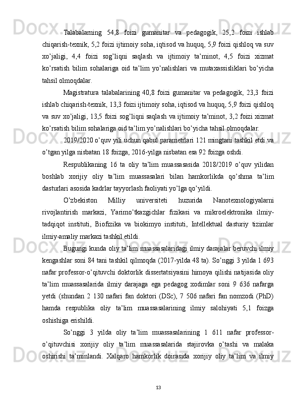 Talabalarning   54,8   foizi   gumanitar   va   pedagogik,   25,2   foizi   ishlab
chiqarish-texnik, 5,2 foizi ijtimoiy soha, iqtisod va huquq, 5,9 foizi qishloq va suv
xo’jaligi,   4,4   foizi   sog’liqni   saqlash   va   ijtimoiy   ta’minot,   4,5   foizi   xizmat
ko’rsatish   bilim   sohalariga   oid   ta’lim   yo’nalishlari   va   mutaxassisliklari   bo’yicha
tahsil olmoqdalar. 
Magistratura   talabalarining   40,8   foizi   gumanitar   va   pedagogik,   23,3   foizi
ishlab chiqarish-texnik, 13,3 foizi ijtimoiy soha, iqtisod va huquq, 5,9 foizi qishloq
va suv xo’jaligi, 13,5 foizi sog’liqni saqlash va ijtimoiy ta’minot, 3,2 foizi xizmat
ko’rsatish bilim sohalariga oid ta’lim yo’nalishlari bo’yicha tahsil olmoqdalar. 
2019/2020 o’quv yili uchun qabul parametrlari 121 mingtani tashkil etdi va
o’tgan yilga nisbatan 18 foizga, 2016-yilga nisbatan esa 92 foizga oshdi. 
Respublikaning   16   ta   oliy   ta’lim   muassasasida   2018/2019   o’quv   yilidan
boshlab   xorijiy   oliy   ta’lim   muassasalari   bilan   hamkorlikda   qo’shma   ta’lim
dasturlari asosida kadrlar tayyorlash faoliyati yo’lga qo’yildi.
O’zbekiston   Milliy   universiteti   huzurida   Nanotexnologiyalarni
rivojlantirish   markazi,   Yarimo’tkazgichlar   fizikasi   va   mikroelektronika   ilmiy-
tadqiqot   instituti,   Biofizika   va   biokimyo   instituti,   Intellektual   dasturiy   tizimlar
ilmiy-amaliy markazi tashkil etildi. 
Bugungi kunda oliy ta’lim muassasalaridagi ilmiy darajalar beruvchi ilmiy
kengashlar soni 84 tani tashkil qilmoqda (2017-yilda 48 ta). So’nggi 3 yilda 1 693
nafar professor-o’qituvchi doktorlik dissertatsiyasini himoya qilishi natijasida oliy
ta’lim   muassasalarida   ilmiy   darajaga   ega   pedagog   xodimlar   soni   9   636   nafarga
yetdi   (shundan   2   130   nafari   fan   doktori   (DSc),   7   506   nafari   fan   nomzodi   (PhD)
hamda   respublika   oliy   ta’lim   muassasalarining   ilmiy   salohiyati   5,1   foizga
oshishiga erishildi. 
So’nggi   3   yilda   oliy   ta’lim   muassasalarining   1   611   nafar   professor-
o’qituvchisi   xorijiy   oliy   ta’lim   muassasalarida   stajirovka   o’tashi   va   malaka
oshirishi   ta’minlandi.   Xalqaro   hamkorlik   doirasida   xorijiy   oliy   ta’lim   va   ilmiy
13