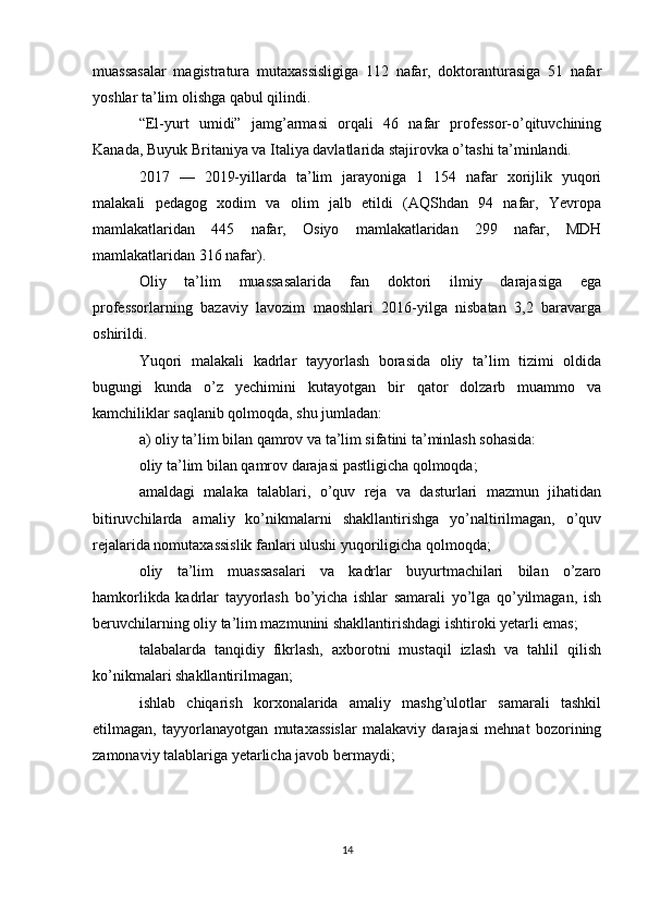 muassasalar   magistratura   mutaxassisligiga   112   nafar,   doktoranturasiga   51   nafar
yoshlar ta’lim olishga qabul qilindi. 
“El-yurt   umidi”   jamg’armasi   orqali   46   nafar   professor-o’qituvchining
Kanada, Buyuk Britaniya va Italiya davlatlarida stajirovka o’tashi ta’minlandi. 
2017   —   2019-yillarda   ta’lim   jarayoniga   1   154   nafar   xorijlik   yuqori
malakali   pedagog   xodim   va   olim   jalb   etildi   (AQShdan   94   nafar,   Yevropa
mamlakatlaridan   445   nafar,   Osiyo   mamlakatlaridan   299   nafar,   MDH
mamlakatlaridan 316 nafar). 
Oliy   ta’lim   muassasalarida   fan   doktori   ilmiy   darajasiga   ega
professorlarning   bazaviy   lavozim   maoshlari   2016-yilga   nisbatan   3,2   baravarga
oshirildi. 
Yuqori   malakali   kadrlar   tayyorlash   borasida   oliy   ta’lim   tizimi   oldida
bugungi   kunda   o’z   yechimini   kutayotgan   bir   qator   dolzarb   muammo   va
kamchiliklar saqlanib qolmoqda, shu jumladan: 
a) oliy ta’lim bilan qamrov va ta’lim sifatini ta’minlash sohasida:
oliy ta’lim bilan qamrov darajasi pastligicha qolmoqda;
amaldagi   malaka   talablari,   o’quv   reja   va   dasturlari   mazmun   jihatidan
bitiruvchilarda   amaliy   ko’nikmalarni   shakllantirishga   yo’naltirilmagan,   o’quv
rejalarida nomutaxassislik fanlari ulushi yuqoriligicha qolmoqda; 
oliy   ta’lim   muassasalari   va   kadrlar   buyurtmachilari   bilan   o’zaro
hamkorlikda   kadrlar   tayyorlash   bo’yicha   ishlar   samarali   yo’lga   qo’yilmagan,   ish
beruvchilarning oliy ta’lim mazmunini shakllantirishdagi ishtiroki yetarli emas; 
talabalarda   tanqidiy   fikrlash,   axborotni   mustaqil   izlash   va   tahlil   qilish
ko’nikmalari shakllantirilmagan; 
ishlab   chiqarish   korxonalarida   amaliy   mashg’ulotlar   samarali   tashkil
etilmagan,   tayyorlanayotgan   mutaxassislar   malakaviy   darajasi   mehnat   bozorining
zamonaviy talablariga yetarlicha javob bermaydi;
14