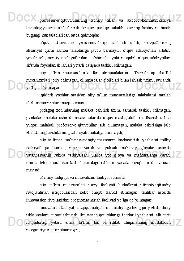 professor-o’qituvchilarning   xorijiy   tillar   va   axborot-kommunikatsiya
texnologiyalarini   o’zlashtirish   darajasi   pastligi   sababli   ularning   kasbiy   mahorati
bugungi kun talablaridan ortda qolmoqda;
o’quv   adabiyotlari   yetishmovchiligi   saqlanib   qolib,   mavjudlarining
aksariyat   qismi   zamon   talablariga   javob   bermaydi,   o’quv   adabiyotlari   sifatini
yaxshilash,   xorijiy   adabiyotlardan   qo’shimcha   yoki   muqobil   o’quv   adabiyotlari
sifatida foydalanish ishlari yetarli darajada tashkil etilmagan;
oliy   ta’lim   muassasalarida   fan   olimpiadalarini   o’tkazishning   shaffof
mexanizmlari joriy etilmagan, olimpiadalar g’oliblari bilan ishlash tizimli ravishda
yo’lga qo’yilmagan;
iqtidorli   yoshlar   orasidan   oliy   ta’lim   muassasalariga   talabalarni   saralab
olish mexanizmlari mavjud emas;
pedagog   xodimlarning   malaka   oshirish   tizimi   samarali   tashkil   etilmagan,
jumladan   malaka   oshirish   muassasalarida   o’quv   mashg’ulotlari   o’tkazish   uchun
yuqori   malakali   professor-o’qituvchilar   jalb   qilinmagan,   malaka   oshirishga   jalb
etishda tinglovchilarning salohiyati inobatga olinmaydi;
oliy   ta’limda   ma’naviy-axloqiy   mazmunni   kuchaytirish,   yoshlarni   milliy
qadriyatlarga   hurmat,   insonparvarlik   va   yuksak   ma’naviy   g’oyalar   asosida
vatanparvarlik   ruhida   tarbiyalash,   ularda   yot   g’oya   va   mafkuralarga   qarshi
immunitetni   mustahkamlash   borasidagi   ishlarni   yanada   rivojlantirish   zarurati
mavjud;
b) ilmiy-tadqiqot va innovatsion faoliyat sohasida:
oliy   ta’lim   muassasalari   ilmiy   faoliyati   hududlarni   ijtimoiy-iqtisodiy
rivojlantirish   istiqbollaridan   kelib   chiqib   tashkil   etilmagan,   tahlillar   asosida
innovatsion rivojlanishni prognozlashtirish faoliyati yo’lga qo’yilmagan;
innovatsion faoliyat, tadqiqot natijalarini amaliyotga keng joriy etish, ilmiy
ishlanmalarni tijoratlashtirish, ilmiy-tadqiqot ishlariga iqtidorli yoshlarni jalb etish
natijadorligi   yetarli   emas,   ta’lim,   fan   va   ishlab   chiqarishning   mustahkam
integratsiyasi ta’minlanmagan;
15