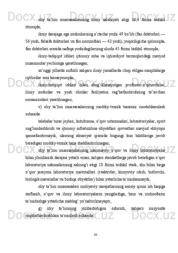 oliy   ta’lim   muassasalarining   ilmiy   salohiyati   atigi   36,4   foizni   tashkil
etmoqda;
ilmiy darajaga ega xodimlarning o’rtacha yoshi 49 bo’lib (fan doktorlari —
56 yosh, falsafa doktorlari va fan nomzodlari — 43 yosh), yuqoriligicha qolmoqda,
fan doktorlari orasida nafaqa yoshidagilarning ulushi 45 foizni tashkil etmoqda;
ilmiy-tadqiqot   ishlari   ijtimoiy   soha   va   iqtisodiyot   tarmoqlaridagi   mavjud
muammolar yechimiga qaratilmagan;
so’nggi yillarda nufuzli xalqaro ilmiy jurnallarda chop etilgan maqolalarga
iqtiboslar soni kamaymoqda;
ilmiy-tadqiqot   ishlari   bilan   shug’ullanayotgan   professor-o’qituvchilar,
ilmiy   xodimlar   va   yosh   olimlar   faoliyatini   rag’batlantirishning   ta’sirchan
mexanizmlari yaratilmagan;
v)   oliy   ta’lim   muassasalarining   moddiy-texnik   bazasini   mustahkamlash
sohasida: 
talabalar turar joylari, kutubxona, o’quv ustaxonalari, laboratoriyalar, sport
sog’lomlashtirish   va   ijtimoiy   infratuzilma   obyektlari   quvvatlari   mavjud   ehtiyojni
qanoatlantirmaydi,   ularning   aksariyat   qismida   bugungi   kun   talablariga   javob
beradigan moddiy-texnik baza shakllantirilmagan;
oliy   ta’lim   muassasalarining   zamonaviy   o’quv   va   ilmiy   laboratoriyalar
bilan jihozlanish darajasi yetarli emas, xalqaro standartlarga javob beradigan o’quv
laboratoriya   uskunalarining   salmog’i   atigi   10   foizni   tashkil   etadi,   shu   bilan   birga
o’quv   jarayoni   laboratoriya   materiallari   (reaktivlar,   kimyoviy   idish,   butlovchi,
biologik materiallar va boshqa obyektlar) bilan yetarlicha ta’minlanmaydi;
oliy  ta’lim  muassasalari   moliyaviy  xarajatlarining  asosiy   qismi  ish   haqiga
sarflanib,   o’quv   va   ilmiy   laboratoriyalarni   yangilashga,   bino   va   inshootlarni
ta’mirlashga yetarlicha mablag’ yo’naltirilmayapti; 
g)   oliy   ta’limning   jozibadorligini   oshirish,   xalqaro   miqyosda
raqobatbardoshlikni ta’minlash sohasida:
16