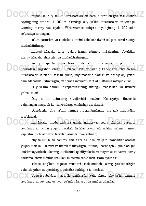 respublika   oliy   ta’lim   muassasalari   xalqaro   e’tirof   etilgan   tashkilotlar
reytingining   birinchi   1   000   ta   o’rindagi   oliy   ta’lim   muassasalari   ro’yxatiga,
ularning   rasmiy   veb-saytlari   Webometrics   xalqaro   reytingining   1   000   talik
ro’yxatiga kirmagan;
ta’lim dasturlari va talabalar bilimini baholash tizimi xalqaro standartlarga
moslashtirilmagan;
mavjud   talabalar   turar   joylari   hamda   ijtimoiy   infratuzilma   obyektlari
xorijiy talabalar ehtiyojlariga moslashtirilmagan;
xorijiy   fuqarolarni   mamlakatimizda   ta’lim   olishga   keng   jalb   qilish
borasidagi   targ’ibot   ishlari,   jumladan   PR-loyihalar   (O’zbekiston   oliy   ta’lim
muassasalari   kunlarini   tashkil   qilish,   taqdimotlar   o’tkazish   va   boshqalar)   yetarli
darajada tashkil qilinmagan, bu borada interaktiv virtual platforma mavjud emas. 
Oliy   ta’lim   tizimini   rivojlantirishning   strategik   maqsadlari   va   ustuvor
yo’nalishlari
Oliy   ta’lim   tizimining   rivojlanishi   mazkur   Konsepsiya   ilovasida
belgilangan maqsadli ko’rsatkichlarga erishishga asoslanadi.
Quyidagilar   oliy   ta’lim   tizimini   rivojlantirishning   strategik   maqsadlari
hisoblanadi:
mamlakatni   modernizatsiya   qilish,   ijtimoiy-iqtisodiy   jihatdan   barqaror
rivojlantirish   uchun   yuqori   malakali   kadrlar   tayyorlash   sifatini   oshirish,   inson
kapitalini mehnat bozori talablari asosida rivojlantirish; 
oliy   ta’lim   bilan   qamrov   darajasini   oshirish,   xalqaro   standartlar   asosida
yuqori malakali, kreativ va tizimli fikrlaydigan, mustaqil qaror qabul qila oladigan
kadrlar tayyorlash, ularning intellektual qobiliyatlarini namoyon etishi va ma’naviy
barkamol shaxs sifatida shakllanishi uchun zarur shart-sharoit yaratish; 
sohada   sog’lom   raqobat   muhitini   shakllantirish,   uning   jozibadorligini
oshirish, jahon miqyosidagi raqobatbardoshligini ta’minlash.
Uzoq   istiqboldagi   maqsadli   vazifalardan   kelib   chiqib,   oliy   ta’lim   tizimini
rivojlantirish quyidagi ustuvor yo’nalishlar asosida amalga oshiriladi: 
17