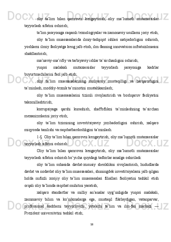 oliy   ta’lim   bilan   qamrovni   kengaytirish,   oliy   ma’lumotli   mutaxassislar
tayyorlash sifatini oshirish;
ta’lim jarayoniga raqamli texnologiyalar va zamonaviy usullarni joriy etish;
oliy   ta’lim   muassasalarida   ilmiy-tadqiqot   ishlari   natijadorligini   oshirish,
yoshlarni ilmiy faoliyatga keng jalb etish, ilm-fanning innovatsion infratuzilmasini
shakllantirish;
ma’naviy-ma’rifiy va tarbiyaviy ishlar ta’sirchanligini oshirish;
yuqori   malakali   mutaxassislar   tayyorlash   jarayoniga   kadrlar
buyurtmachilarini faol jalb etish;
oliy   ta’lim   muassasalarining   moliyaviy   mustaqilligi   va   barqarorligini
ta’minlash, moddiy-texnik ta’minotini mustahkamlash;
oliy   ta’lim   muassasalarini   tizimli   rivojlantirish   va   boshqaruv   faoliyatini
takomillashtirish;
korrupsiyaga   qarshi   kurashish,   shaffoflikni   ta’minlashning   ta’sirchan
mexanizmlarini joriy etish;
oliy   ta’lim   tizimining   investitsiyaviy   jozibadorligini   oshirish,   xalqaro
miqyosda tanilishi va raqobatbardoshligini ta’minlash.
1-§. Oliy ta’lim bilan qamrovni kengaytirish, oliy ma’lumotli mutaxassislar
tayyorlash sifatini oshirish
Oliy   ta’lim   bilan   qamrovni   kengaytirish,   oliy   ma’lumotli   mutaxassislar
tayyorlash sifatini oshirish bo’yicha quyidagi tadbirlar amalga oshiriladi:
oliy   ta’lim   sohasida   davlat-xususiy   sheriklikni   rivojlantirish,   hududlarda
davlat va nodavlat oliy ta’lim muassasalari, shuningdek investitsiyalarni jalb qilgan
holda   nufuzli   xorijiy   oliy   ta’lim   muassasalari   filiallari   faoliyatini   tashkil   etish
orqali oliy ta’limda raqobat muhitini yaratish; 
xalqaro   standartlar   va   milliy   an’analar   uyg’unligida   yuqori   malakali,
zamonaviy   bilim   va   ko’nikmalarga   ega,   mustaqil   fikrlaydigan,   vatanparvar,
professional   kadrlarni   tayyorlovchi,   yetakchi   ta’lim   va   ilm-fan   markazi   —
Prezident universitetini tashkil etish;
18