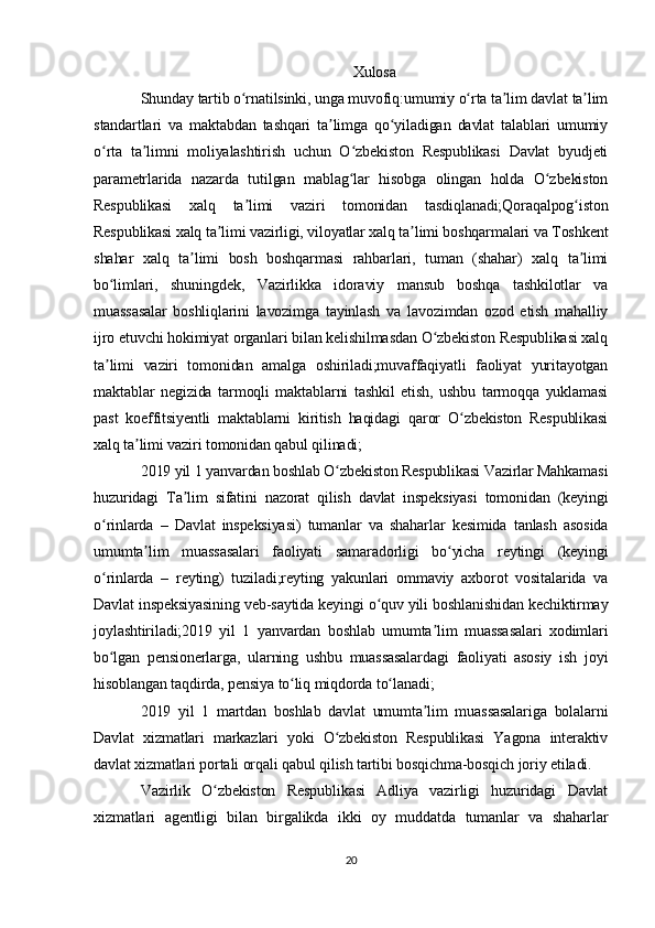 Xulosa
Shunday tartib o rnatilsinki, unga muvofiq:umumiy o rta ta lim davlat ta limʻ ʻ ʼ ʼ
standartlari   va   maktabdan   tashqari   ta limga   qo yiladigan   davlat   talablari   umumiy	
ʼ ʻ
o rta   ta limni   moliyalashtirish   uchun   O zbekiston   Respublikasi   Davlat   byudjeti	
ʻ ʼ ʻ
parametrlarida   nazarda   tutilgan   mablag lar   hisobga   olingan   holda   O zbekiston	
ʻ ʻ
Respublikasi   xalq   ta limi   vaziri   tomonidan   tasdiqlanadi;Qoraqalpog iston	
ʼ ʻ
Respublikasi xalq ta limi vazirligi, viloyatlar xalq ta limi boshqarmalari va Toshkent	
ʼ ʼ
shahar   xalq   ta limi   bosh   boshqarmasi   rahbarlari,   tuman   (shahar)   xalq   ta limi	
ʼ ʼ
bo limlari,   shuningdek,   Vazirlikka   idoraviy   mansub   boshqa   tashkilotlar   va	
ʻ
muassasalar   boshliqlarini   lavozimga   tayinlash   va   lavozimdan   ozod   etish   mahalliy
ijro etuvchi hokimiyat organlari bilan kelishilmasdan O zbekiston Respublikasi xalq	
ʻ
ta limi   vaziri   tomonidan   amalga   oshiriladi;muvaffaqiyatli   faoliyat   yuritayotgan	
ʼ
maktablar   negizida   tarmoqli   maktablarni   tashkil   etish,   ushbu   tarmoqqa   yuklamasi
past   koeffitsiyentli   maktablarni   kiritish   haqidagi   qaror   O zbekiston   Respublikasi	
ʻ
xalq ta limi vaziri tomonidan qabul qilinadi;	
ʼ
2019 yil 1 yanvardan boshlab O zbekiston Respublikasi Vazirlar Mahkamasi	
ʻ
huzuridagi   Ta lim   sifatini   nazorat   qilish   davlat   inspeksiyasi   tomonidan   (keyingi	
ʼ
o rinlarda   –   Davlat   inspeksiyasi)   tumanlar   va   shaharlar   kesimida   tanlash   asosida	
ʻ
umumta lim   muassasalari   faoliyati   samaradorligi   bo yicha   reytingi   (keyingi	
ʼ ʻ
o rinlarda   –   reyting)   tuziladi;reyting   yakunlari   ommaviy   axborot   vositalarida   va	
ʻ
Davlat inspeksiyasining veb-saytida keyingi o quv yili boshlanishidan kechiktirmay	
ʻ
joylashtiriladi;2019   yil   1   yanvardan   boshlab   umumta lim   muassasalari   xodimlari	
ʼ
bo lgan   pensionerlarga,   ularning   ushbu   muassasalardagi   faoliyati   asosiy   ish   joyi	
ʻ
hisoblangan taqdirda, pensiya to liq miqdorda to lanadi;	
ʻ ʻ
2019   yil   1   martdan   boshlab   davlat   umumta lim   muassasalariga   bolalarni	
ʼ
Davlat   xizmatlari   markazlari   yoki   O zbekiston   Respublikasi   Yagona   interaktiv	
ʻ
davlat xizmatlari portali orqali qabul qilish tartibi bosqichma-bosqich joriy etiladi.
Vazirlik   O zbekiston   Respublikasi   Adliya   vazirligi   huzuridagi   Davlat	
ʻ
xizmatlari   agentligi   bilan   birgalikda   ikki   oy   muddatda   tumanlar   va   shaharlar
20