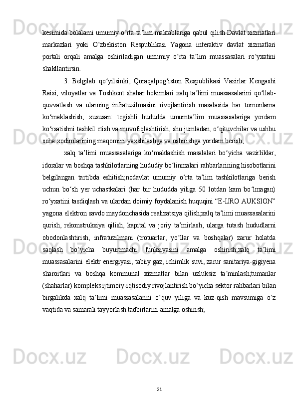 kesimida bolalarni umumiy o rta ta lim maktablariga qabul qilish Davlat xizmatlariʻ ʼ
markazlari   yoki   O zbekiston   Respublikasi   Yagona   interaktiv   davlat   xizmatlari	
ʻ
portali   orqali   amalga   oshiriladigan   umumiy   o rta   ta lim   muassasalari   ro yxatini	
ʻ ʼ ʻ
shakllantirsin.
3.   Belgilab   qo yilsinki,   Qoraqalpog iston   Respublikasi   Vazirlar   Kengashi	
ʻ ʻ
Raisi, viloyatlar va Toshkent  shahar hokimlari xalq ta limi  muassasalarini  qo llab-	
ʼ ʻ
quvvatlash   va   ularning   infratuzilmasini   rivojlantirish   masalasida   har   tomonlama
ko maklashish,   xususan:   tegishli   hududda   umumta lim   muassasalariga   yordam	
ʻ ʼ
ko rsatishni tashkil etish va muvofiqlashtirish, shu jumladan, o qituvchilar va ushbu
ʻ ʻ
soha xodimlarining maqomini yaxshilashga va oshirishga yordam berish;
xalq   ta limi   muassasalariga   ko maklashish   masalalari   bo yicha   vazirliklar,	
ʼ ʻ ʻ
idoralar va boshqa tashkilotlarning hududiy bo linmalari rahbarlarining hisobotlarini	
ʻ
belgilangan   tartibda   eshitish;nodavlat   umumiy   o rta   ta lim   tashkilotlariga   berish	
ʻ ʼ
uchun   bo sh   yer   uchastkalari   (har   bir   hududda   yiliga   50   lotdan   kam   bo lmagan)	
ʻ ʻ
ro yxatini tasdiqlash va ulardan doimiy foydalanish huquqini “E-IJRO AUKSION”	
ʻ
yagona elektron savdo maydonchasida realizatsiya qilish;xalq ta limi muassasalarini	
ʼ
qurish,   rekonstruksiya   qilish,   kapital   va   joriy   ta mirlash,   ularga   tutash   hududlarni	
ʼ
obodonlashtirish,   infratuzilmani   (trotuarlar,   yo llar   va   boshqalar)   zarur   holatda
ʻ
saqlash   bo yicha   buyurtmachi   funksiyasini   amalga   oshirish;xalq   ta limi	
ʻ ʼ
muassasalarini elektr energiyasi, tabiiy gaz, ichimlik suvi, zarur sanitariya-gigiyena
sharoitlari   va   boshqa   kommunal   xizmatlar   bilan   uzluksiz   ta minlash;tumanlar	
ʼ
(shaharlar) kompleks ijtimoiy-iqtisodiy rivojlantirish bo yicha sektor rahbarlari bilan	
ʻ
birgalikda   xalq   ta limi   muassasalarini   o quv   yiliga   va   kuz-qish   mavsumiga   o z	
ʼ ʻ ʻ
vaqtida va samarali tayyorlash tadbirlarini amalga oshirish;
21