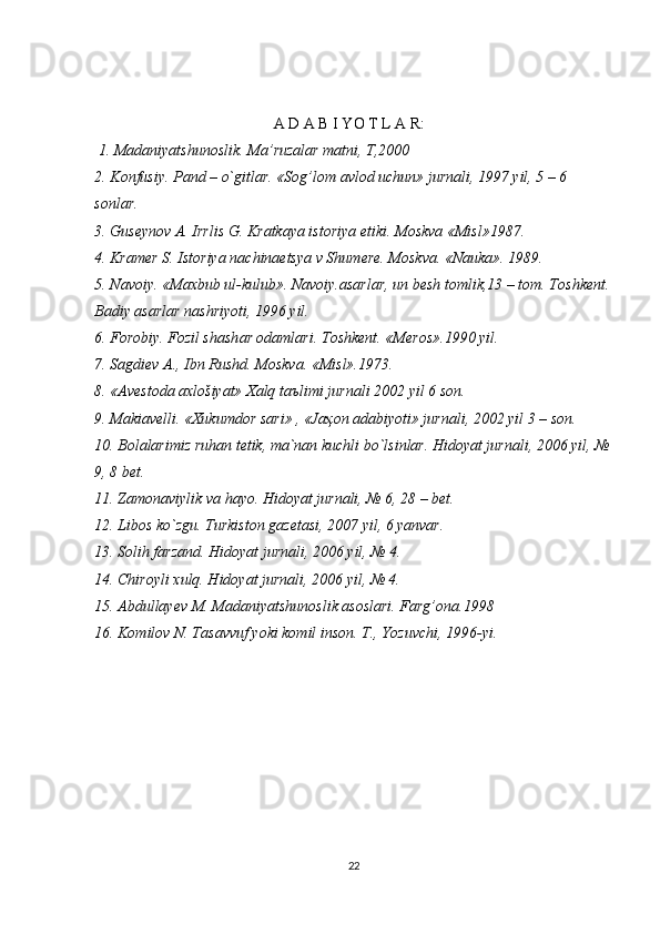 А D А B I YO T L А R:
  1. Madaniyatshunoslik. Ma’ruzalar matni, T,2000 
2. K о nfusiy. P а nd – o`gitl а r. «S о g’l о m  а vl о d uchun» jurn а li, 1997 yil, 5 – 6 
s о nl а r. 
3. Gus е yn о v  А . Irrlis G. Kr а tk а ya ist о riya etiki. M о skv а  «Misl»1987. 
4. Kr а m е r S. Ist о riya n а chin ае tsya v Shum е r е . M о skv а . «N а uk а ». 1989. 
5. N а v о iy. «M а xbub ul-kulub». N а v о iy. а s а rl а r, un b е sh t о mlik,13 – t о m. T о shk е nt.
B а diy  а s а rl а r n а shriyoti, 1996 yil. 
6. F о r о biy. F о zil sh а sh а r  о d а ml а ri. T о shk е nt. «M е r о s».1990 yil. 
7. S а gdi е v  А ., Ibn Rushd. M о skv а . «Misl».1973. 
8. « А v е st о d а   а xl о šiyat» X а lq t аъ limi jurn а li 2002 yil 6 s о n. 
9. M а ki а v е lli. «Xukumd о r s а ri» , «J аҳо n  а d а biyoti» jurn а li, 2002 yil 3 – s о n. 
10. Bolalarimiz ruhan tetik, ma`nan kuchli bo`lsinlar. Hidoyat jurnali, 2006 yil, №
9, 8 bet. 
11. Zamonaviylik va hayo. Hidoyat jurnali, № 6, 28 – bet. 
12. Libos ko`zgu. Turkiston gazetasi, 2007 yil, 6 yanvar. 
13. Solih farzand. Hidoyat jurnali, 2006 yil, № 4. 
14. Chiroyli xulq. Hidoyat jurnali, 2006 yil, № 4. 
15. Abdullayev M. Madaniyatshunoslik asoslari. Farg’ona.1998 
16. Komilov N. Tasavvuf yoki komil inson. T., Yozuvchi, 1996-yi. 
 
22