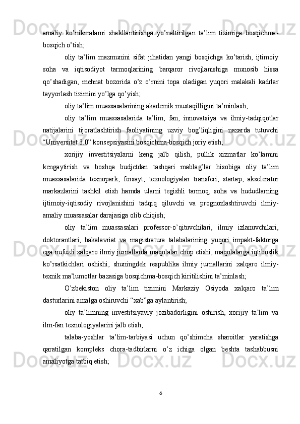 amaliy   ko’nikmalarni   shakllantirishga   yo’naltirilgan   ta’lim   tizimiga   bosqichma-
bosqich o’tish;
oliy   ta’lim   mazmunini   sifat   jihatidan   yangi   bosqichga   ko’tarish,   ijtimoiy
soha   va   iqtisodiyot   tarmoqlarining   barqaror   rivojlanishiga   munosib   hissa
qo’shadigan,   mehnat   bozorida   o’z   o’rnini   topa   oladigan   yuqori   malakali   kadrlar
tayyorlash tizimini yo’lga qo’yish;
oliy ta’lim muassasalarining akademik mustaqilligini ta’minlash;
oliy   ta’lim   muassasalarida   ta’lim,   fan,   innovatsiya   va   ilmiy-tadqiqotlar
natijalarini   tijoratlashtirish   faoliyatining   uzviy   bog’liqligini   nazarda   tutuvchi
“Universitet 3.0” konsepsiyasini bosqichma-bosqich joriy etish;
xorijiy   investitsiyalarni   keng   jalb   qilish,   pullik   xizmatlar   ko’lamini
kengaytirish   va   boshqa   budjetdan   tashqari   mablag’lar   hisobiga   oliy   ta’lim
muassasalarida   texnopark,   forsayt,   texnologiyalar   transferi,   startap,   akselerator
markazlarini   tashkil   etish   hamda   ularni   tegishli   tarmoq,   soha   va   hududlarning
ijtimoiy-iqtisodiy   rivojlanishini   tadqiq   qiluvchi   va   prognozlashtiruvchi   ilmiy-
amaliy muassasalar darajasiga olib chiqish;
oliy   ta’lim   muassasalari   professor-o’qituvchilari,   ilmiy   izlanuvchilari,
doktorantlari,   bakalavriat   va   magistratura   talabalarining   yuqori   impakt-faktorga
ega nufuzli xalqaro ilmiy jurnallarda maqolalar chop etishi, maqolalarga iqtiboslik
ko’rsatkichlari   oshishi,   shuningdek   respublika   ilmiy   jurnallarini   xalqaro   ilmiy-
texnik ma’lumotlar bazasiga bosqichma-bosqich kiritilishini ta’minlash;
O’zbekiston   oliy   ta’lim   tizimini   Markaziy   Osiyoda   xalqaro   ta’lim
dasturlarini amalga oshiruvchi “xab”ga aylantirish;
oliy   ta’limning   investitsiyaviy   jozibadorligini   oshirish,   xorijiy   ta’lim   va
ilm-fan texnologiyalarini jalb etish;
talaba-yoshlar   ta’lim-tarbiyasi   uchun   qo’shimcha   sharoitlar   yaratishga
qaratilgan   kompleks   chora-tadbirlarni   o’z   ichiga   olgan   beshta   tashabbusni
amaliyotga tatbiq etish;
6