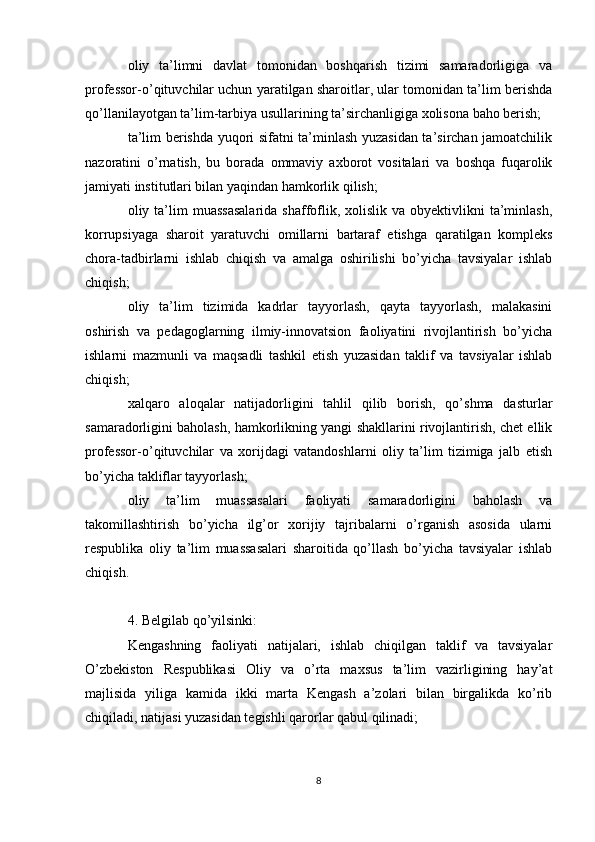 oliy   ta’limni   davlat   tomonidan   boshqarish   tizimi   samaradorligiga   va
professor-o’qituvchilar uchun yaratilgan sharoitlar, ular tomonidan ta’lim berishda
qo’llanilayotgan ta’lim-tarbiya usullarining ta’sirchanligiga xolisona baho berish;
ta’lim berishda yuqori sifatni ta’minlash yuzasidan ta’sirchan jamoatchilik
nazoratini   o’rnatish,   bu   borada   ommaviy   axborot   vositalari   va   boshqa   fuqarolik
jamiyati institutlari bilan yaqindan hamkorlik qilish;
oliy ta’lim  muassasalarida  shaffoflik,  xolislik  va obyektivlikni   ta’minlash,
korrupsiyaga   sharoit   yaratuvchi   omillarni   bartaraf   etishga   qaratilgan   kompleks
chora-tadbirlarni   ishlab   chiqish   va   amalga   oshirilishi   bo’yicha   tavsiyalar   ishlab
chiqish;
oliy   ta’lim   tizimida   kadrlar   tayyorlash,   qayta   tayyorlash,   malakasini
oshirish   va   pedagoglarning   ilmiy-innovatsion   faoliyatini   rivojlantirish   bo’yicha
ishlarni   mazmunli   va   maqsadli   tashkil   etish   yuzasidan   taklif   va   tavsiyalar   ishlab
chiqish;
xalqaro   aloqalar   natijadorligini   tahlil   qilib   borish,   qo’shma   dasturlar
samaradorligini baholash, hamkorlikning yangi shakllarini rivojlantirish, chet ellik
professor-o’qituvchilar   va   xorijdagi   vatandoshlarni   oliy   ta’lim   tizimiga   jalb   etish
bo’yicha takliflar tayyorlash;
oliy   ta’lim   muassasalari   faoliyati   samaradorligini   baholash   va
takomillashtirish   bo’yicha   ilg’or   xorijiy   tajribalarni   o’rganish   asosida   ularni
respublika   oliy   ta’lim   muassasalari   sharoitida   qo’llash   bo’yicha   tavsiyalar   ishlab
chiqish.
4. Belgilab qo’yilsinki:
Kengashning   faoliyati   natijalari,   ishlab   chiqilgan   taklif   va   tavsiyalar
O’zbekiston   Respublikasi   Oliy   va   o’rta   maxsus   ta’lim   vazirligining   hay’at
majlisida   yiliga   kamida   ikki   marta   Kengash   a’zolari   bilan   birgalikda   ko’rib
chiqiladi, natijasi yuzasidan tegishli qarorlar qabul qilinadi;
8