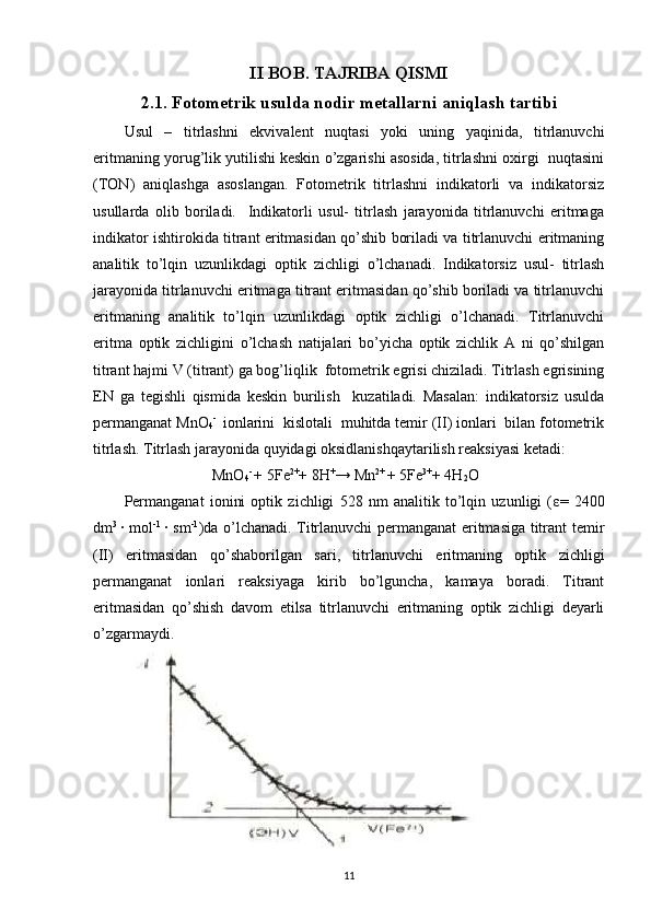 II BOB. TAJRIBA QISMI
2.1. Fotometrik usulda nodir metallarni aniqlash tartibi
Usul   –   titrlashni   ekvivalent   nuqtasi   yoki   uning   yaqinida,   titrlanuvchi
eritmaning yorug’lik yutilishi keskin o’zgarishi asosida, titrlashni oxirgi  nuqtasini
(TON)   aniqlashga   asoslangan.   Fotometrik   titrlashni   indikatorli   va   indikatorsiz
usullarda   olib   boriladi.     Indikatorli   usul-   titrlash   jarayonida   titrlanuvchi   eritmaga
indikator ishtirokida titrant eritmasidan qo’shib boriladi va titrlanuvchi eritmaning
analitik   to’lqin   uzunlikdagi   optik   zichligi   o’lchanadi.   Indikatorsiz   usul-   titrlash
jarayonida titrlanuvchi eritmaga titrant eritmasidan qo’shib boriladi va titrlanuvchi
eritmaning   analitik   to’lqin   uzunlikdagi   optik   zichligi   o’lchanadi.   Titrlanuvchi
eritma   optik   zichligini   o’lchash   natijalari   bo’yicha   optik   zichlik   A   ni   qo’shilgan
titrant hajmi V (titrant) ga bog’liqlik  fotometrik egrisi chiziladi. Titrlash egrisining
EN   ga   tegishli   qismida   keskin   burilish     kuzatiladi.   Masalan:   indikatorsiz   usulda
permanganat MnO
4 - 
 ionlarini  kislotali  muhitda temir (II) ionlari  bilan fotometrik
titrlash. Titrlash jarayonida quyidagi oksidlanishqaytarilish reaksiyasi ketadi:  
                       MnO
4 - 
+ 5Fe 2+
+ 8H +
→ Mn 2+ 
+ 5Fe 3+
+ 4H
2 O  
Permanganat   ionini   optik   zichligi   528   nm   analitik   to’lqin   uzunligi   ( ε =   2400
dm 3  
· mol -1  
· sm -1
)da o’lchanadi. Titrlanuvchi permanganat eritmasiga titrant temir
(II)   eritmasidan   qo’shaborilgan   sari,   titrlanuvchi   eritmaning   optik   zichligi
permanganat   ionlari   reaksiyaga   kirib   bo’lguncha,   kamaya   boradi.   Titrant
eritmasidan   qo’shish   davom   etilsa   titrlanuvchi   eritmaning   optik   zichligi   deyarli
o’zgarmaydi. 
                    
11 