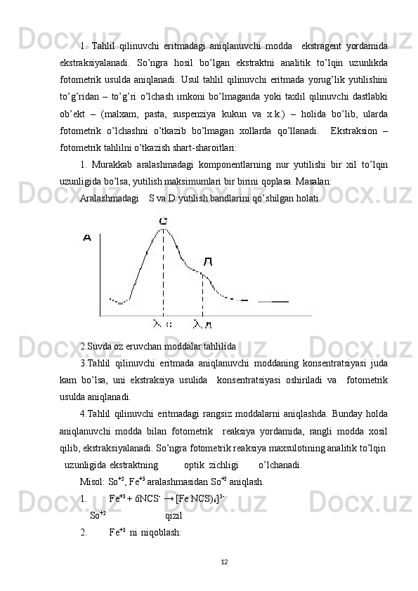 1.   Tahlil   qilinuvchi   eritmadagi   aniqlanuvchi   modda     ekstragent   yordamida
ekstraksiyalanadi.   So’ngra   hosil   bo’lgan   ekstraktni   analitik   to’lqin   uzunlikda
fotometrik  usulda   aniqlanadi.   Usul   tahlil   qilinuvchi   eritmada   yorug’lik   yutilishini
to’g’ridan   –   to’g’ri   o’lchash   imkoni   bo’lmaganda   yoki   taxlil   qilinuvchi   dastlabki
ob’ekt   –   (malxam,   pasta,   suspenziya   kukun   va   x.k.)   –   holida   bo’lib,   ularda
fotometrik   o’lchashni   o’tkazib   bo’lmagan   xollarda   qo’llanadi.     Ekstraksion   –
fotometrik tahlilni o’tkazish shart-sharoitlari: 
1.   Murakkab   aralashmadagi   komponentlarning   nur   yutilishi   bir   xil   to’lqin
uzunligida bo’lsa, yutilish maksimumlari bir birini qoplasa. Masalan: 
Aralashmadagi    S va D yutilish bandlarini qo’shilgan holati
 
2.Suvda oz eruvchan moddalar tahlilida 
3.Tahlil   qilinuvchi   eritmada   aniqlanuvchi   moddaning   konsentratsiyasi   juda
kam   bo’lsa,   uni   ekstraksiya   usulida     konsentratsiyasi   oshiriladi   va     fotometrik
usulda aniqlanadi. 
4.Tahlil   qilinuvchi   eritmadagi   rangsiz   moddalarni   aniqlashda.   Bunday   holda
aniqlanuvchi   modda   bilan   fotometrik     reaksiya   yordamida,   rangli   modda   xosil
qilib, ekstraksiyalanadi. So’ngra fotometrik reaksiya maxsulotining analitik to’lqin 
uzunligida  ekstraktning  optik  zichligi  o’lchanadi.  
Misol: So +2
, Fe +3
 aralashmasidan So +2
 aniqlash. 
1. Fe +3 
+ 6NCS -
 → [Fe NCS)
6 ] 3-  
    So +2
                        qizil  
2. Fe +3   
ni   
niqoblash: 
12 