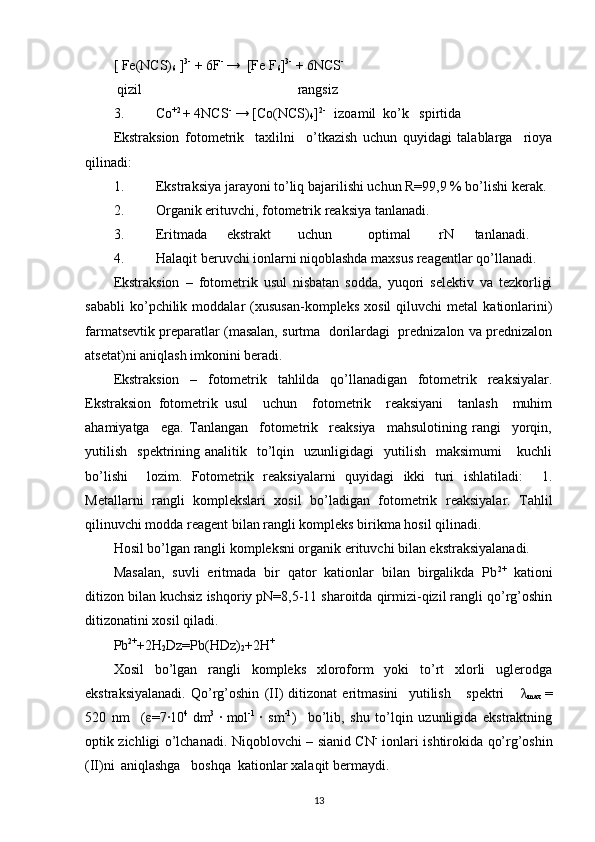 [ Fe(NCS)
6  ] 3-
 + 6F - 
→  [Fe F
6 ] 3-
 + 6NCS -
   
 qizil     rangsiz
3. Co +2 
+ 4NCS -
 → [Co(NCS)
4 ] 2- 
  izoamil  ko’k   spirtida  
Ekstraksion   fotometrik     taxlilni     o’tkazish   uchun   quyidagi   talablarga     rioya
qilinadi: 
1. Ekstraksiya jarayoni to’liq bajarilishi uchun R=99,9 % bo’lishi kerak. 
2. Organik erituvchi, fotometrik reaksiya tanlanadi.  
3. Eritmada  ekstrakt  uchun  optimal  rN  tanlanadi. 
4. Halaqit beruvchi ionlarni niqoblashda maxsus reagentlar qo’llanadi. 
Ekstraksion   –   fotometrik   usul   nisbatan   sodda,   yuqori   selektiv   va   tezkorligi
sababli   ko’pchilik   moddalar   (xususan-kompleks   xosil   qiluvchi   metal   kationlarini)
farmatsevtik preparatlar (masalan, surtma  dorilardagi  prednizalon va prednizalon
atsetat)ni aniqlash imkonini beradi. 
Ekstraksion   –   fotometrik   tahlilda   qo’llanadigan   fotometrik   reaksiyalar.
Ekstraksion   fotometrik   usul     uchun     fotometrik     reaksiyani     tanlash     muhim
ahamiyatga     ega.   Tanlangan     fotometrik     reaksiya     mahsulotining   rangi     yorqin,
yutilish     spektrining  analitik    to’lqin    uzunligidagi    yutilish    maksimumi       kuchli
bo’lishi     lozim.   Fotometrik   reaksiyalarni   quyidagi   ikki   turi   ishlatiladi:     1.
Metallarni   rangli   komplekslari   xosil   bo’ladigan   fotometrik   reaksiyalar.   Tahlil
qilinuvchi modda reagent bilan rangli kompleks birikma hosil qilinadi. 
Hosil bo’lgan rangli kompleksni organik erituvchi bilan ekstraksiyalanadi.  
Masalan,   suvli   eritmada   bir   qator   kationlar   bilan   birgalikda   Pb 2+
  kationi
ditizon bilan kuchsiz ishqoriy pN=8,5-11 sharoitda qirmizi-qizil rangli qo’rg’oshin
ditizonatini xosil qiladi.  
Pb 2+
+2H
2 Dz=Pb(HDz)
2 +2H +
   
Xosil   bo’lgan   rangli   kompleks   xloroform   yoki   to’rt   xlorli   uglerodga
ekstraksiyalanadi.   Qo’rg’oshin   (II)   ditizonat   eritmasini     yutilish       spektri       λ
max   =
520   nm     ( ε =7·10 4  
dm 3  
·  
mol -1  
·   sm -1
)     bo’lib,   shu   to’lqin   uzunligida   ekstraktning
optik zichligi o’lchanadi. Niqoblovchi – sianid CN -
  ionlari ishtirokida qo’rg’oshin
(II)ni  aniqlashga  boshqa  kationlar xalaqit bermaydi.   
13 