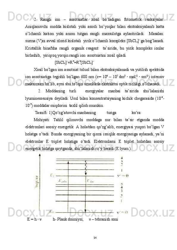 2.   Rangli   ion   –   assotsiatlar   xosil   bo’ladigan   fotometrik   reaksiyalar.
Aniqlanuvchi   modda   kislotali   yoki   asosli   bo’yoqlar   bilan   ekstraksiyalanib   katta
o’lchamli   kation   yoki   anion   tutgan   rangli   maxsulotga   aylantiriladi.     Masalan:
surma (V)ni avval xlorid kislotali  yirik o’lchamli kompleks [SbCl
6 ] - 
ga bog’lanadi.
Kristallik   binafsha   rangli   organik   reagent     ta’sirida,   bu   yirik   kompleks   ionlar
birlashib,  yiriqroq yorqin rangli ion  assotsiatini xosil qiladi.  
                    [SbCl
6 ] -
+R +
=R +
[SbCl
6 ] -  
Xosil bo’lgan ion assotsiat toluol bilan ekstraksiyalanadi va yutilish spektrida
ion   assotsiatiga   tegishli   bo’lgan   600   nm   ( ε =   10 4  
–   10 5  
dm 3  
·   mol -1  
·   sm -1
)   intensiv
maksimum bo’lib, ayni shu to’lqin uzunlikda ekstraktni optik zichligi o’lchanadi.  
  2.   Moddaning   turli     energiyalar   manbai   ta’sirida   shu’lalanishi
lyuminessensiya  deyiladi.   Usul  bilan  konsentratsiyaning   kichik  chegarasida   (10 -4
-
10 -7
) moddalar miqdorini  taxlil qilish mumkin.     
 Tasnifi:  1)Qo‘zg‘atuvchi  manbaning  turiga  ko‘ra:  
Mohiyati:   Tahlil   qilinuvchi   moddaga   nur   bilan   ta’sir   etganda   modda
elektronlari   asosiy  energetik   A  holatdan qo’zg’alib, energiyasi  yuqori  bo’lgan V
holatga o’tadi. Bunda energiyaning bir qismi issiqlik energiyasiga aylanadi, ya’ni
elektronlar   E   triplet   holatiga   o’tadi.  
Elektronlarni   E   triplet   holatdan   asosiy
energetik holatga qaytganda, shu’lalanish ro’y beradi (E lyum.).  
 
  E = h ·  ν            h- Plank doimiysi;      ν  – tebranish soni  
14 