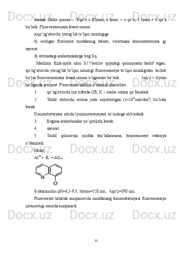 demak:   Stoks   qonuni   -     Eqo’z   >   Elyum;   ν   lyum   <   ν   qo’z;   λ   lyum   >   λ   qo’z
bo’ladi. Fluoressensiyani kvant unumi:  
a)qo’zg’atuvchi yorug’lik to’lqin uzunligiga 
b)   eritilgan   fluressent   moddaning   tabiati,   v)eritmani   konsentratsiyasi   g)
xarorat 
d) eritmadagi aralashmalarga bog’liq.  
  Mashxur   fizik-optik   olim   S.I.Vavilov   quyidagi   qonuniyatni   kashf   etgan:
qo‘zg‘atuvchi yorug‘lik to‘lqin uzunligi fluoressensiya to‘lqin uzunligidan   kichik
bo‘lsa fluoressensiyani kvant unumi o‘zgarmas bo‘ladi.                   λ qo’z
  <  λ lyum
bo’lganda  φ =const  Flouressent tahlilni o’tkazish sharoitlari : 
1. qo’zg’atuvchi nur sifatida UB, K – nurlar sohasi qo’llaniladi. 
2. Tahlil   etiluvchi   eritma   juda   suyultirilgan   (s<10 -4
mol/dm 3
)   bo’lishi
kerak. 
Konsentratsiyani ortishi lyuminessensiyani so’nishiga olib keladi.  
3. Begona aralashmalar yo’qotilishi kerak.  
4. xarorat.  
5. Taxlil   qilinuvchi   modda   shu ’ lalanmasa ,   lyumenissent   reaksiya
o ’ tkaziladi . 
Misol: 
Al 3+ 
+ 3L - 
= AlL
3 
 
8-oksixinolin рН=6,5-9,5;  λ lyum=520 nm;    λ qo’z=390 nm .   
Fluoressent   tahlilda   aniqlanuvchi   moddaning   konsentratsiyasi   fluoressensiya
intensivligi asosida aniqlanadi. 
15 