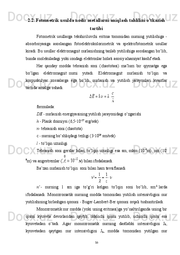 2.2.   Fotometrik usulda nodir metallarni aniqlash tahlilini o’tkazish
tartibi
Fotometrik   usullarga   tekshiriluvchi   eritma   tomonidan   nurning   yutilishiga   -
absorbsiyasiga   asoslangan   fotoelektrokolorimetrik   va   spektrofotometrik   usullar
kiradi. Bu usullar elektromagnit nurlanishning tanlab yutilishiga asoslangan bo‘lib,
bunda molekuladagi yoki iondagi elektronlar holati asosiy ahamiyat kashf etadi.
Har   qanday   modda   tebranish   soni   (chastotasi)   ma’lum   bir   qiymatga   ega
bo‘lgan   elektromagnit     nurni   yutadi.   Elektromagnit   nurlanish   to‘lqin   va
korpuskulyar   xossalarga   ega   bo‘lib,     nurlanish   va   yutilish   jarayonlari   kvantlar
tarzida amalga oshadi.
formulada:
DE   - nurlanish energiyasining yutilish jarayonidagi o‘zgarishi
h   - Plank doimiysi (6,5·10 -27
  erg/sek)
n - tebranish soni (chastota)
c - nurning bo‘shliqdagi tezligi (3·10 10
  sm/sek)
l   - to‘lqin uzunligi
Tebranish soni gerslar bilan, to‘lqin uzunligi esa sm, mkm (10 -6
m), nm (10 -
9
m) va angestremlar ( ) bilan ifodalanadi.
Ba’zan nurlanish to‘lqin     soni bilan ham tavsiflanadi
n'   -   nurning   1   sm   iga   to‘g‘ri   kelgan   to‘lqin   soni   bo‘lib,   sm -1
  larda
ifodalanadi.   Monoxromatik   nurning   modda   tomonidan   yutilish   intensivligini   nur
yutilishining birlashgan qonuni - Buger-Lambert-Ber qonuni orqali tushuntiriladi.
Monoxromatik nur modda (yoki uning eritmasi)ga yo‘naltirilganda uning bir
qismi   kyuveta   devorlaridan   qaytib,   ikkinchi   qismi   yutilib,   uchinchi   qismi   esa
kyuvetadan   o‘tadi.   Agar   monoxromatik   nurning   dastlabki   intensivligini   J
0 ,
kyuvetadan   qaytgan   nur   intensivligini   J
k ,   modda   tomonidan   yutilgan   nur
16 