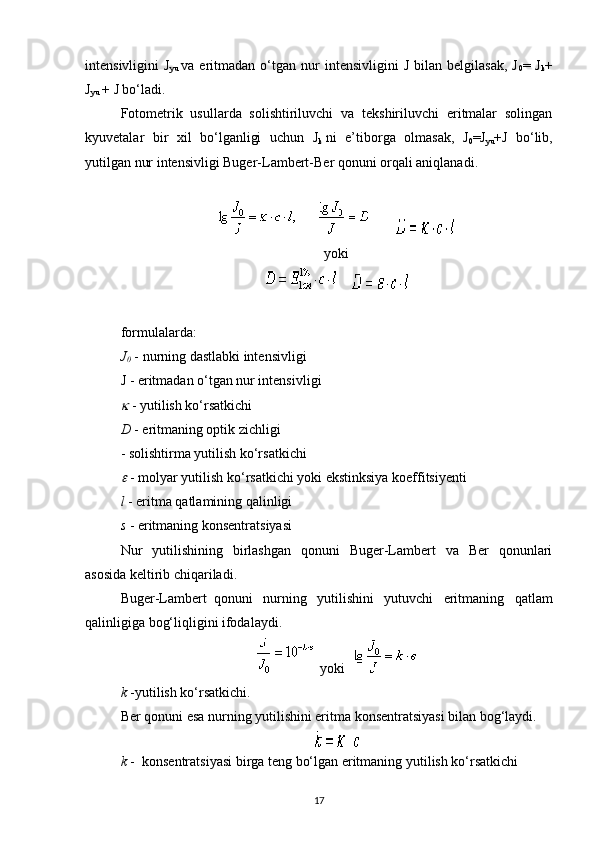 intensivligini   J
yu   va  eritmadan   o‘tgan   nur   intensivligini   J   bilan   belgilasak,   J
0 =  J
k +
J
yu   + J bo‘ladi.
Fotometrik   usullarda   solishtiriluvchi   va   tekshiriluvchi   eritmalar   solingan
kyuvetalar   bir   xil   bo‘lganligi   uchun   J
k   ni   e’tiborga   olmasak,   J
0 =J
yu +J   bo‘lib,
yutilgan nur intensivligi Buger-Lambert-Ber qonuni orqali aniqlanadi.
                           
                             
yoki
         
     
formulalarda:
J
0   - nurning dastlabki intensivligi
J - eritmadan o‘tgan nur intensivligi
  - yutilish ko‘rsatkichi
D   - eritmaning optik zichligi
- solishtirma yutilish ko‘rsatkichi

  - molyar yutilish ko‘rsatkichi yoki ekstinksiya koeffitsiyenti
l   - eritma qatlamining qalinligi
s   - eritmaning konsentratsiyasi
Nur   yutilishining   birlashgan   qonuni   Buger-Lambert   va   Ber   qonunlari
asosida keltirib chiqariladi.
Buger-Lambert     qonuni   nurning   yutilishini   yutuvchi   eritmaning   qatlam
qalinligiga bog‘liqligini ifodalaydi.
    yoki      
k   -yutilish ko‘rsatkichi.
Ber qonuni esa nurning yutilishini eritma konsentratsiyasi bilan bog‘laydi.
k   -     konsentratsiyasi birga teng bo‘lgan eritmaning yutilish ko‘rsatkichi
17 