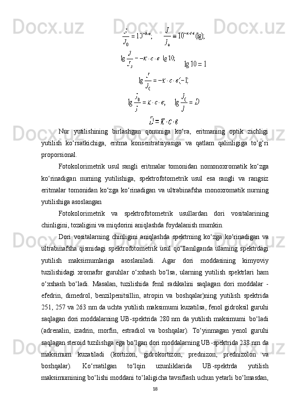              
           
           
Nur   yutilishining   birlashgan   qonuniga   ko‘ra,   eritmaning   optik   zichligi
yutilish   ko‘rsatkichiga,   eritma   konsentratsiyasiga   va   qatlam   qalinligiga   to‘g‘ri
proporsional.
Fotokolorimetrik   usul   rangli   eritmalar   tomonidan   nomonoxromatik   ko ‘ zga
ko ‘ rinadigan   nurning   yutilishiga ,   spektrofotometrik     usul   esa   rangli   va   rangsiz
eritmalar   tomonidan   ko ‘ zga   ko ‘ rinadigan   va   ultrabinafsha   monoxromatik   nurning
yutilishiga   asoslangan
Fotokolorimetrik   va   spektrofotometrik   usullardan   dori   vositalarining
chinligini ,  tozaligini   va   miqdorini   aniqlashda   foydalanish   mumkin .
Dori   vositalarning   chinligini   aniqlashda   spektrning   ko ‘ zga   ko ‘ rinadigan   va
ultrabinafsha   qismidagi   spektrofotometrik   usul   qo ‘ llanilganda   ularning   spektrdagi
yutilish   maksimumlariga   asoslaniladi .   Agar   dori   moddasining   kimyoviy
tuzilishidagi   xromafor   guruhlar   o ‘ xshash   bo ‘ lsa ,   ularning   yutilish   spektrlari   ham
o ‘ xshash   bo ‘ ladi .   Masalan ,   tuzilishida   fenil   radikalini   saqlagan   dori   moddalar   -
efedrin ,   dimedrol ,   benzilpenitsillin ,   atropin   va   boshqalar ) ning   yutilish   spektrida
251, 257  va  263  nm   da   uchta   yutilish   maksimumi   kuzatilsa ,  fenol   gidroksil   guruhi
saqlagan   dori   moddalarning   UB - spektrida   280   nm   da   yutilish   maksimumi     bo ‘ ladi
( adrenalin ,   izadrin ,   morfin ,   estradiol   va   boshqalar ).   To ‘ yinmagan   yenol   guruhi
saqlagan   steroid   tuzilishga   ega   bo ‘ lgan   dori   moddalarning   UB - spektrida  238  nm   da
maksimum   kuzatiladi   ( kortizon ,   gidrokortizon ,   prednizon ,   prednizolon   va
boshqalar ).   Ko ‘ rsatilgan   to ‘ lqin   uzunliklarida   UB - spektrda   yutilish
maksimumining   bo ‘ lishi   moddani   to ‘ laligicha   tavsiflash   uchun   yetarli   bo ‘ lmasdan ,
18 