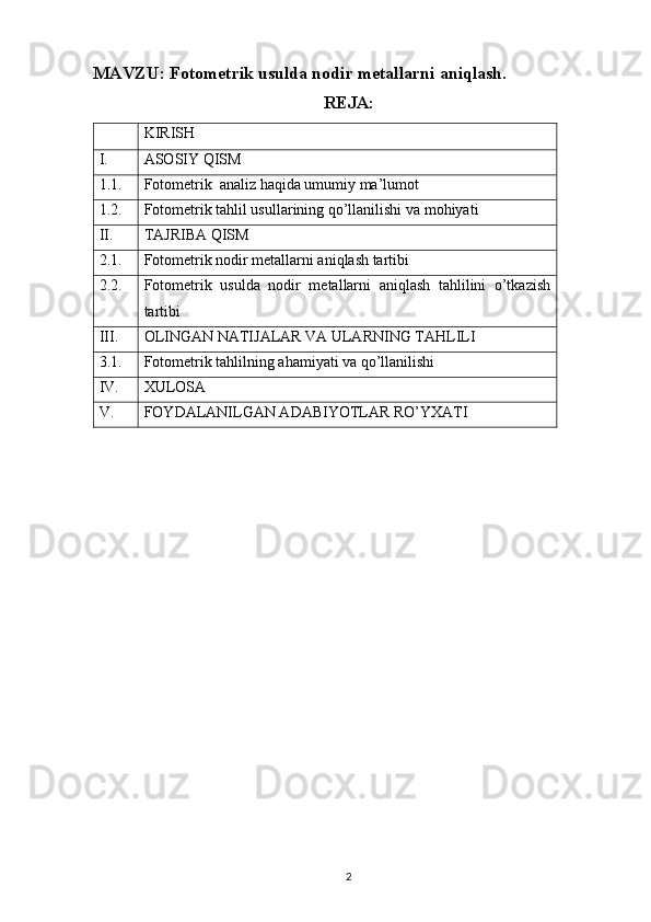 MAVZU: Fotometrik usulda nodir metallarni aniqlash.
REJA:  
KIRISH
I. ASOSIY QISM   
1.1. Fotometrik  analiz haqida umumiy ma’lumot
1.2. Fotometrik tahlil usullarining qo’llanilishi va mohiyati
II. TAJRIBA QISM   
2.1. Fotometrik nodir metallarni aniqlash tartibi
2.2. Fotometrik   usulda   nodir   metallarni   aniqlash   tahlilini   o’tkazish
tartibi
III. OLINGAN NATIJALAR VA ULARNING TAHLILI  
3.1. Fotometrik tahlilning ahamiyati va qo’llanilishi
IV. XULOSA
V. FOYDALANILGAN ADABIYOTLAR RO’YXATI
2 