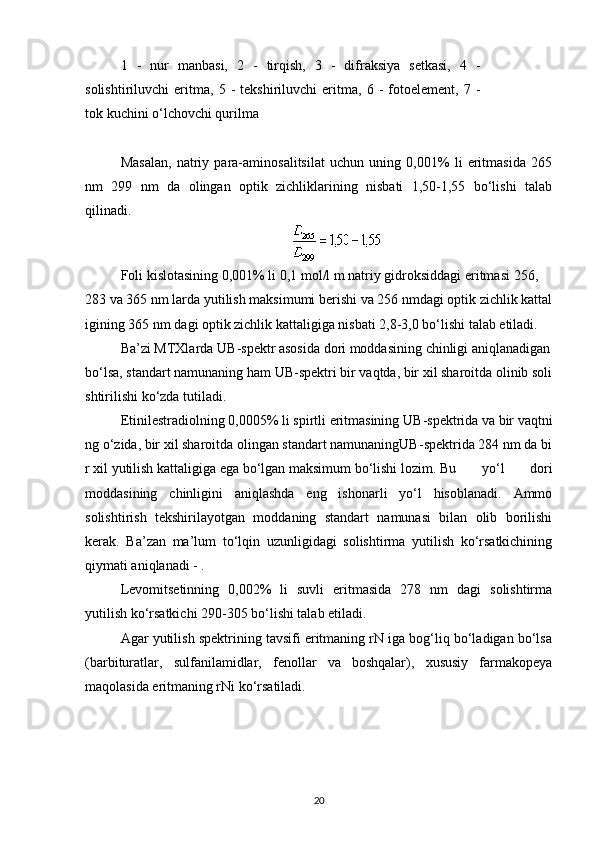 1   -   nur   manbasi,   2   -   tirqish,   3   -   difraksiya   setkasi,   4   -
solishtiriluvchi   eritma,   5   -   tekshiriluvchi   eritma,   6   -   fotoelement,   7   -
tok kuchini o‘lchovchi qurilma
 
Masalan,   natriy   para-aminosalitsilat   uchun   uning   0,001%   li   eritmasida   265
nm   299   nm   da   olingan   optik   zichliklarining   nisbati   1,50-1,55   bo‘lishi   talab
qilinadi.
Foli   kislotasining   0,001%   li   0,1   mol / l   m   natriy   gidroksiddagi   eritmasi   256,
283   va   365   nm   larda   yutilish   maksimumi   berishi   va   256   nmdagi   optik   zichlik   kattal
igining   365   nm   dagi   optik   zichlik   kattaligiga   nisbati   2,8-3,0   bo ‘ lishi   talab   etiladi .
Ba ’ zi   MTXlarda   UB - spektr   asosida   dori   moddasining   chinligi   aniqlanadigan  
bo ‘ lsa ,   standart   namunaning   ham   UB - spektri   bir   vaqtda ,   bir   xil   sharoitda   olinib   soli
shtirilishi   ko ‘ zda   tutiladi .
Etinilestradiolning   0,0005%   li   spirtli   eritmasining   UB - spektrida   va   bir   vaqtni
ng   o ‘ zida ,   bir   xil   sharoitda   olingan   standart   namunaningUB - spektrida   284   nm   da   bi
r   xil   yutilish   kattaligiga   ega   bo ‘ lgan   maksimum   bo ‘ lishi   lozim .   Bu   yo‘l   dori
moddasining   chinligini   aniqlashda   eng   ishonarli   yo‘l   hisoblanadi.   Ammo
solishtirish   tekshirilayotgan   moddaning   standart   namunasi   bilan   olib   borilishi
kerak.   Ba’zan   ma’lum   to‘lqin   uzunligidagi   solishtirma   yutilish   ko‘rsatkichining
qiymati aniqlanadi - .
Levomitsetinning   0,002%   li   suvli   eritmasida   278   nm   dagi   solishtirma
yutilish ko‘rsatkichi 290-305 bo‘lishi talab etiladi.
Agar yutilish spektrining tavsifi eritmaning rN iga bog‘liq bo‘ladigan bo‘lsa
(barbituratlar,   sulfanilamidlar,   fenollar   va   boshqalar),   xususiy   farmakopeya
maqolasida eritmaning rNi ko‘rsatiladi.
20 