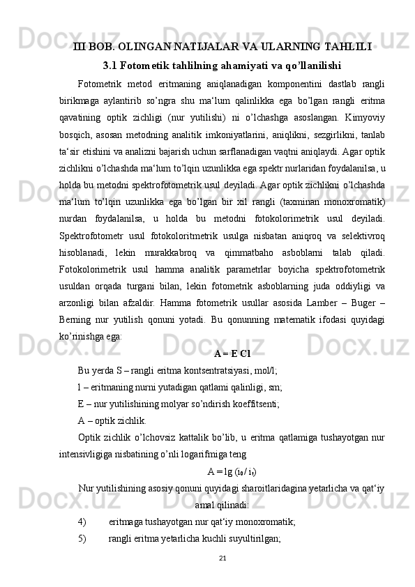 III BOB. OLINGAN NATIJALAR VA ULARNING TAHLILI
3.1 Fotometik tahlilning ahamiyati va qo’llanilishi
Fotometrik   metod   eritmaning   aniqlanadigan   komponentini   dastlab   rangli
birikmaga   aylantirib   so’ngra   shu   ma‘lum   qalinlikka   ega   bo’lgan   rangli   eritma
qavatining   optik   zichligi   (nur   yutilishi)   ni   o’lchashga   asoslangan.   Kimyoviy
bosqich,   asosan   metodning   analitik   imkoniyatlarini,   aniqlikni,   sezgirlikni,   tanlab
ta‘sir etishini va analizni bajarish uchun sarflanadigan vaqtni aniqlaydi. Agar optik
zichlikni o’lchashda ma‘lum to’lqin uzunlikka ega spektr nurlaridan foydalanilsa, u
holda bu metodni spektrofotometrik usul deyiladi. Agar optik zichlikni o’lchashda
ma‘lum   to’lqin   uzunlikka   ega   bo’lgan   bir   xil   rangli   (taxminan   monoxromatik)
nurdan   foydalanilsa,   u   holda   bu   metodni   fotokolorimetrik   usul   deyiladi.
Spektrofotometr   usul   fotokoloritmetrik   usulga   nisbatan   aniqroq   va   selektivroq
hisoblanadi,   lekin   murakkabroq   va   qimmatbaho   asboblarni   talab   qiladi.
Fotokolorimetrik   usul   hamma   analitik   parametrlar   boyicha   spektrofotometrik
usuldan   orqada   turgani   bilan,   lekin   fotometrik   asboblarning   juda   oddiyligi   va
arzonligi   bilan   afzaldir.   Hamma   fotometrik   usullar   asosida   Lamber   –   Buger   –
Berning   nur   yutilish   qonuni   yotadi.   Bu   qonunning   matematik   ifodasi   quyidagi
ko’rinishga ega:
A = E Cl
Bu yerda S – rangli eritma kontsentratsiyasi, mol/l;
l – eritmaning nurni yutadigan qatlami qalinligi, sm;
E – nur yutilishining molyar so’ndirish koeffitsenti;
A – optik zichlik.
Optik   zichlik   o’lchovsiz   kattalik   bo’lib,   u   eritma   qatlamiga   tushayotgan   nur
intensivligiga nisbatining o’nli logarifmiga teng
A = lg (i
0 / i
t )
Nur yutilishining asosiy qonuni quyidagi sharoitlaridagina yetarlicha va qat‘iy
amal qilinadi:
4) eritmaga tushayotgan nur qat‘iy monoxromatik;
5) rangli eritma yetarlicha kuchli suyultirilgan;
21 