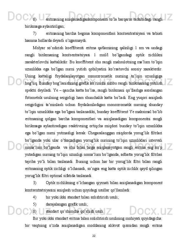 6) eritmaning aniqlanadigankomponenti  to’la barqaror  tarkibidagi  rangli
birikmaga aylantirilgan;
7) eritmaning   barcha   begona   komponentlari   kontsentratsiyasi   va   tabiati
hamma hollarda deyarli o’zgarmaydi.
Molyar   so’ndirish   koeffitsenti   eritma   qatlamining   qalinligi   1   sm   va   undagi
rangli   birikmaning   kontsentratsiyasi   1   mol/l   bo’lgandagi   optik   zichlikni
xarakterlovchi   kattalikdir.   Bu   koeffitsent   shu   rangli   mahsulotning   ma‘lum   to’lqin
uzunlikka   ega   bo’lgan   nurni   yutish   qobilyatini   ko’rsatuvchi   asosiy   xarakterdir.
Uning   kattaligi   foydalanilayotgan   monoxromatik   nurning   to’lqin   uzunligiga
bog’liq. Bunday bog’lanishning grafik ko’rinishi ushbu rangli birikmaning yutilish
spektri deyiladi. Ye – qancha katta bo’lsa, rangli birikmani qo’llashga asoslangan
fotometrik   usulning   sezgirligi   ham   shunchalik   katta   bo’ladi.   Eng   yuqori   aniqlash
sezgirligini   ta‘minlash   uchun   foydalaniladigan   monoxromatik   nurning   shunday
to’lqin uzunlikka ega bo’lgani tanlanadiki, bunday koeffitsent Ye maksimal bo’lib
eritmaning   qolgan   barcha   komponentlari   va   aniqlanadigan   komponentni   rangli
birikmaga   aylantiradigan   reaktivning   ortiqcha   miqdori   bunday   to’lqin   uzunlikka
ega   bo’lgan   nurni   yutmasligi   kerak.   Chegaralanggan   miqdorda   yorug’lik   filtrlari
bo’lganda   yoki   ular   o’tkazadigan   yorug’lik   nurining   to’lqin   uzunliklari   intervali
noma‘lum   bo’lganda     va   shu   bilan   birga   aniqlanayotgan   rangli   eritma   eng   ko’p
yutadigan nurning to’lqin uzunligi noma‘lum bo’lganda, adbatta yorug’lik filtrlari
tajriba   yo’li   bilan   tanlanadi.   Buning   uchun   har   bir   yorug’lik   filtri   bilan   rangli
eritmaning optik zichligi o’lchanadi, so’ngra eng katta optik zichlik qayd qilingan
yorug’lik filtri optimal sifatida tanlanadi.
3) Optik zichlikning o’lchangan qiymati bilan aniqlanadigan komponent
kontsentratsiyasini aniqlash uchun quyidagi usullar qo’llaniladi:
4) bir yoki ikki standart bilan solishtirish usuli;
5) darajalangan grafik usuli;
6) standart qo’shimcha qo’shish usuli.
Bir yoki ikki standart eritma bilan solishtirish usulining mohiyati quyidagicha:
bir   vaqtning   o’zida   aniqlanadigan   moddaning   alikvot   qismidan   rangli   eritma
22 