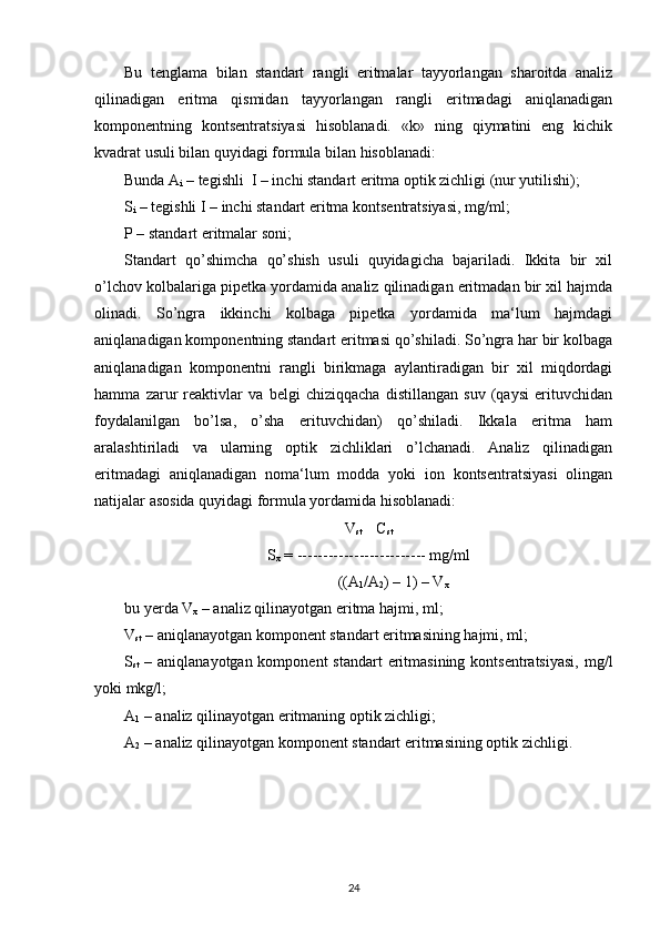 Bu   tenglama   bilan   standart   rangli   eritmalar   tayyorlangan   sharoitda   analiz
qilinadigan   eritma   qismidan   tayyorlangan   rangli   eritmadagi   aniqlanadigan
komponentning   kontsentratsiyasi   hisoblanadi.   «k»   ning   qiymatini   eng   kichik
kvadrat usuli bilan quyidagi formula bilan hisoblanadi: 
Bunda A
i  – tegishli  I – inchi standart eritma optik zichligi (nur yutilishi);
S
i  – tegishli I – inchi standart eritma kontsentratsiyasi, mg/ml;
P – standart eritmalar soni;
Standart   qo’shimcha   qo’shish   usuli   quyidagicha   bajariladi.   Ikkita   bir   xil
o’lchov kolbalariga pipetka yordamida analiz qilinadigan eritmadan bir xil hajmda
olinadi.   So’ngra   ikkinchi   kolbaga   pipetka   yordamida   ma‘lum   hajmdagi
aniqlanadigan komponentning standart eritmasi qo’shiladi. So’ngra har bir kolbaga
aniqlanadigan   komponentni   rangli   birikmaga   aylantiradigan   bir   xil   miqdordagi
hamma   zarur   reaktivlar   va   belgi   chiziqqacha   distillangan   suv   (qaysi   erituvchidan
foydalanilgan   bo’lsa,   o’sha   erituvchidan)   qo’shiladi.   Ikkala   eritma   ham
aralashtiriladi   va   ularning   optik   zichliklari   o’lchanadi.   Analiz   qilinadigan
eritmadagi   aniqlanadigan   noma‘lum   modda   yoki   ion   kontsentratsiyasi   olingan
natijalar asosida quyidagi formula yordamida hisoblanadi:
V
st     C
st
S
x  = ------------------------- mg/ml
                                                       ((A
1 /A
2 ) – 1) – V
x   
bu yerda V
x  – analiz qilinayotgan eritma hajmi, ml;
V
st  – aniqlanayotgan komponent standart eritmasining hajmi, ml; 
S
st   – aniqlanayotgan komponent  standart  eritmasining kontsentratsiyasi,  mg/l
yoki mkg/l;
A
1  – analiz qilinayotgan eritmaning optik zichligi;
A
2  – analiz qilinayotgan komponent standart eritmasining optik zichligi.
24 