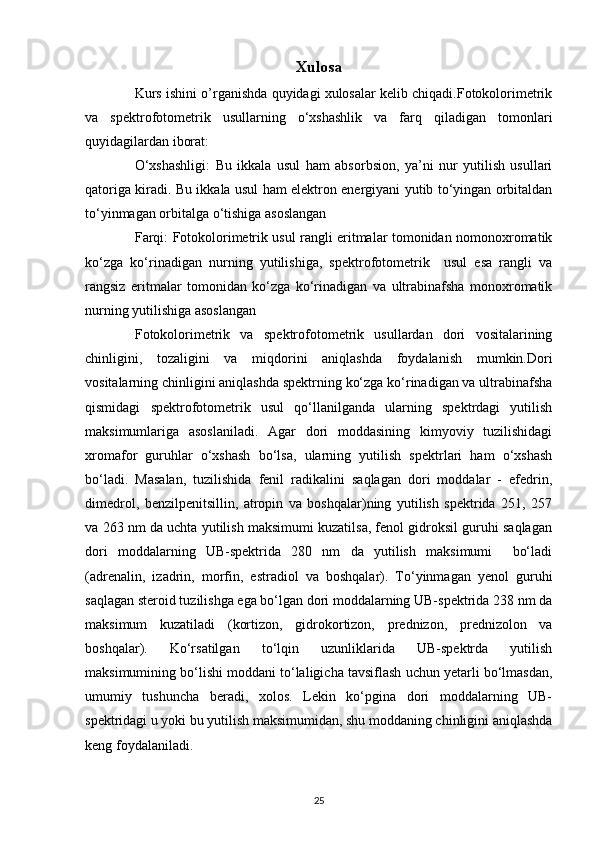 Xulosa
Kurs ishini o’rganishda quyidagi xulosalar kelib chiqadi.Fotokolorimetrik
va   spektrofotometrik   usullarning   o‘xshashlik   va   farq   qiladigan   tomonlari
quyidagilardan iborat:
O‘xshashligi:   Bu   ikkala   usul   ham   absorbsion,   ya’ni   nur   yutilish   usullari
qatoriga kiradi. Bu ikkala usul ham elektron energiyani yutib to‘yingan orbitaldan
to‘yinmagan orbitalga o‘tishiga asoslangan
Farqi: Fotokolorimetrik usul rangli eritmalar tomonidan nomonoxromatik
ko‘zga   ko‘rinadigan   nurning   yutilishiga,   spektrofotometrik     usul   esa   rangli   va
rangsiz   eritmalar   tomonidan   ko‘zga   ko‘rinadigan   va   ultrabinafsha   monoxromatik
nurning yutilishiga asoslangan
Fotokolorimetrik   va   spektrofotometrik   usullardan   dori   vositalarining
chinligini,   tozaligini   va   miqdorini   aniqlashda   foydalanish   mumkin.Dori
vositalarning chinligini aniqlashda spektrning ko‘zga ko‘rinadigan va ultrabinafsha
qismidagi   spektrofotometrik   usul   qo‘llanilganda   ularning   spektrdagi   yutilish
maksimumlariga   asoslaniladi.   Agar   dori   moddasining   kimyoviy   tuzilishidagi
xromafor   guruhlar   o‘xshash   bo‘lsa,   ularning   yutilish   spektrlari   ham   o‘xshash
bo‘ladi.   Masalan,   tuzilishida   fenil   radikalini   saqlagan   dori   moddalar   -   efedrin,
dimedrol,   benzilpenitsillin,   atropin   va   boshqalar)ning   yutilish   spektrida   251,   257
va 263 nm da uchta yutilish maksimumi kuzatilsa, fenol gidroksil guruhi saqlagan
dori   moddalarning   UB-spektrida   280   nm   da   yutilish   maksimumi     bo‘ladi
(adrenalin,   izadrin,   morfin,   estradiol   va   boshqalar).   To‘yinmagan   yenol   guruhi
saqlagan steroid tuzilishga ega bo‘lgan dori moddalarning UB-spektrida 238 nm da
maksimum   kuzatiladi   (kortizon,   gidrokortizon,   prednizon,   prednizolon   va
boshqalar).   Ko‘rsatilgan   to‘lqin   uzunliklarida   UB-spektrda   yutilish
maksimumining bo‘lishi moddani to‘laligicha tavsiflash uchun yetarli bo‘lmasdan,
umumiy   tushuncha   beradi,   xolos.   Lekin   ko‘pgina   dori   moddalarning   UB-
spektridagi u yoki bu yutilish maksimumidan, shu moddaning chinligini aniqlashda
keng foydalaniladi.
25 