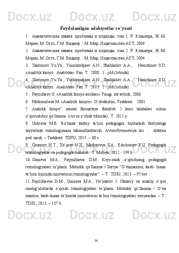 Foydalanilgan adabiyotlar ro’yxati
1. Aналитическая   химия.   проблемы   и   подходы.   том   1.   Р.   Кельнера,   Ж.-М.
Мерме, М. Отто, Г.М. Видмер. - М. Мир, Издательство АСТ, 2004  
2. Aналитическая   химия.   проблемы   и   подходы.   том   2.   Р.   Кельнера,   Ж.-М.
Мерме, М. Отто, Г.М. Видмер. - М. Мир, Издательство АСТ, 2004 
3. Xaritonov   Yu.Ya.,   Yunusxodjaev   A.N.,   Shabilalov   A.A.,       Nasirdinov   S.D.
« Analitik   kimyo .   Analitika». Fan. T.   2008.  1 - jild (lotinda) 
4. Xaritonov   Yu.Ya.,   Yunusxodjaev   A.N.,   Shabilalov   A.A.,       Nasirdinov   S.D.
« Analitik   kimyo .   Analitika». Fan. T.   2013.  2 - jild (lotinda)   
5. Fayzullaev O. «Analitik kimyo asoslari» Yangi  asr avlodi, 2006. 
6. Mirkomilova M. «Analitik  kimyo». O’zbekiston, Toshkent.    2001.  
7. Analitik   kimyo”   sanoat   farmatsiya   fakulteti   2   kurs   talabalari   uchun
o’quvuslubiy qo’llanma  (rus va o’zbek tillarida),  T. 2011 y. 
8. Urazova   M.B.   Bo’lajak   kasbiy   ta’lim   pedagogini   loyihalash   faoliyatiga
tayyorlash   texnologiyasini   takomillashtirish:   Avtorefotometriya   dis.   …   doktora
ped. nauk. – Tashkent: TGPU, 2015. – 80 s 
9. Omonov   H.T.,   Xo’jaev   N.X.,   Madyarova   S.A.,   Eshchonov   E.U.   Pedagogik
texnologiyalar va pedagogik mahorat. -T.:Moliya, 2012.- 199 b. 
10. Ganieva   M.A.,   Fayzullaeva   D.M.   Keys-stadi   o’qitishning   pedagogik
texnologiyalari   to’plami.   Metodik   qo’llanma   /   Seriya   “O’rtamaxsus,   kasb-   hunar
ta’limi tizimida innovatsion texnologiyalar”. – T.: TDIU, 2013. – 95 bet.  
11. Fayzullaeva   D.M.,   Ganieva   M.A.,   Ne’matov   I.   Nazariy   va   amaliy   o’quv
mashg’ulotlarda   o’qitish   texnologiyalari   to’plami.   Metodik   qo’llanma   /   O’rta
maxsus,   kasb-hunar   ta’limida  innovatsion   ta’lim  texnologiyalari   seriyasidan   –  T.:
TDIU, 2013. – 137 b.  
26 