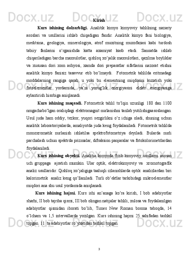 Kirish
Kurs   ishining   dolzarbligi.   Analitik   kimyo   kimyoviy   tahlilning   nazariy
asoslari   va   usullarini   ishlab   chiqadigan   fandir.   Analitik   kimyo   fani   biologiya,
meditsina,   geologiya,   minerologiya,   atrof   muxitning   muxofazasi   kabi   turdosh
tabiiy   fanlarini   o‘rganishda   katta   axamiyat   kasb   etadi.   Sanoatda   ishlab
chiqariladigan barcha maxsulotlar, qishloq xo‘jalik maxsulotlari, qazilma boyliklar
va   xususan   dori   xom   ashyosi,   xamda   dori   preparatlar   sifatlarini   nazorat   etishni
analitik   kimyo   fanisiz   tasavvur   etib   bo‘lmaydi.     Fotometrik   tahlilda   eritmadagi
moddalarning   rangiga   qarab,   u   yoki   bu   elementning   miqdorini   kuzatish   yoki
fotoelementlar   yordamida,   ya’ni   yorug‘lik   energiyasini   elektr   energiyasiga
aylantirish hisobiga aniqlanadi.
Kurs   ishining   maqsadi.   Fotometrik   tahlil   to‘lqin   uzunligi   180   dan   1100
nmgachabo‘lgan oraliqdagi elektromagnit nurlanishni tanlab yutilishigaasoslangan.
Usul   juda   ham   oddiy,   tezkor,   yuqori   sezgirlikni   o‘z   ichiga   oladi,   shuning   uchun
analitik laboratoriyalarda, amaliyotda juda keng foydalaniladi. Fotometrik tahlilda
monoxromatik   nurlanish   ishlatilsa   spektrofotometriya   deyiladi.   Bularda   nurli
parchalash uchun spektrda prizmalar, difraksion panjaralar va fotokolorimetrlardan
foydalaniladi.
Kurs   ishining   obyekti.   Analitia   kimyoda   fizik-kimyoviy   usullarni   asosan
uch   gruppaga     ajratish   mumkin.   Ular   optik,   elektrokimyoviy   va     xromotografik
analiz usullaridir. Qishloq xo’jaligiga taaluqli izlanishlarda optik  analizlardan biri
kalorimetrik   analiz keng qo’llaniladi. Turli ob‘ektlar tarkibidagi mikroelementlar
miqdori ana shu usul yordamida aniqlanadi.
Kurs   ishining   hajmi.   Kurs   ishi   an’anaga   ko’ra   kirish,   I   bob   adabiyotlar
sharhi, II bob tajriba qismi, III bob olingan natijalar tahlili, xulosa va foydalanilgan
adabiyotlar   qismidan   iborati   bo’lib,   Times   New   Roman   bosma   taboqda,   14
o’lcham   va   1,5   intervallarda   yozilgan.   Kurs   ishining   hajmi   25   sahifadan   tashkil
topgan. 11  ta adabiyotlar ro’yxatidan tashkil topgan. 
3