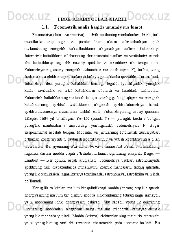 I BOB. ADABIYOTLAR SHARHI
1.1. Fotometrik analiz haqida umumiy ma’lumot
Fotometriya   (foto... va metriya) — fizik optikaning manbalardan chiqib, turli
muhitlarda   tarqaladigan   va   jismlar   bilan   o zaro   ta sirlashadigan   optikʻ ʼ
nurlanishning   energetik   ko rsatkichlarini   o rganadigan   bo limi.   Fotometriya	
ʻ ʻ ʻ
fotometrik kattaliklarni  o lchashning  eksperimental  usullari   va vositalarini   xamda	
ʻ
shu   kattaliklarga   tegi   shli   nazariy   qoidalar   va   x.isoblarni   o z   ichiga   oladi.	
ʻ
Fotometriyaning   asosiy   energetik   tushunchasi   nurlanish   oqimi   F(,   bo lib,   uning	
ʻ
fizik ma nosi elektromagnit nurlanish tashiydigan o rtacha quvvatdir. Tor ma noda	
ʼ ʻ ʼ
fotometriya   deb,   yoruglik   kattaliklari   tizimiga   tegishli   (yoritilganlik,   yoruglik
kuchi,   ravshanlik   va   h.k.)   kattaliklarni   o lchash   va   hisoblash   tushuniladi.	
ʻ
Fotometrik   kattaliklarning   nurlanish   to lqin   uzunligiga   bog liqligini   va   energetik	
ʻ ʻ
kattaliklarning   spektral   zichliklarini   o rganish   spektrofotometriya   hamda	
ʻ
spektroradiometriya   mazmunini   tashkil   etadi.   Fotometriyaning   asosiy   qonunini
I.Kepler   1604   yil   ta riflagan:   Ye=1/R   (bunda   Ye   —   yoruglik   kuchi   /   bo lgan	
ʼ ʻ
yorug lik   manbaidan   /   masofadagi   yoritilganlik).   Fotometriyani   P.   Buger	
ʻ
eksperimental   asoslab   bergan.   Modsalar   va   jismlarning   fotometrik   xususiyatlari
o tkazish koeffitsiyenti  t, qaytarish koeffitsiyenti r va yutish koeffitsiyenti a bilan	
ʻ
tavsiflanadi.   Bir   jiyemning   o zi   uchun   t+r+a=1   munosabat   o rinli.   Nurlanishning	
ʻ ʻ
ingichka   dastasi   modda   orqali   o tishida   nurlanish   oqimining   susayishi   Buger   —	
ʻ
Lambert   —   Ber   qonuni   orqali   aniqlanadi.   Fotometriya   usullari   astronomiyada
spektrning   turli   diapazonlarida   nurlanuvchi   kosmik   manbalarni   tadqiq   qilishda,
yorug lik texnikasida, signalizatsiya texnikasida, astronomiya, astrofizika va h.k.da	
ʻ
qo llanadi.	
ʻ
Yorug`lik to`lqinlari ma`lum  bir qalinlikdagi modda (eritma) orqali  o`tganda
energiyasining   ma`lum   bir   qismini   modda   elektronlarning   tebranishiga   sarflaydi,
ya`ni   moddaning   ichki   energiyasini   oshiradi.   Shu   sababli   yorug`lik   oqimining
intensivligi   moddadan   o`tgandan   so`ng   ma`lum   miqdorda   kamayadi-demak
yorug`lik   moddada   yutiladi.   Modda   (eritma)   elektronlarining   majburiy   tebranishi
ya`ni   yorug`likning   yutilishi   rezanons   chastotasida   juda   intensiv   bo`ladi.   Bu
4