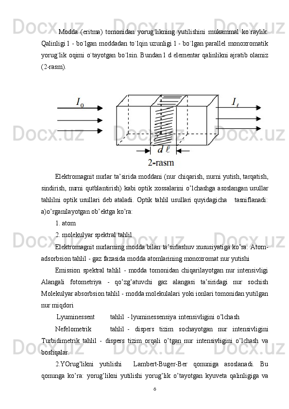 Modda   (eritma)   tomonidan   yorug`likning   yutilishini   mukammal   ko`raylik.
Qalinligi l - bo`lgan moddadan to`lqin uzunligi l - bo`lgan parallel monoxromatik
yorug`lik oqimi o`tayotgan bo`lsin. Bundan l d elementar qalinlikni ajratib olamiz
(2-rasm).
Elektromagnit nurlar ta’sirida moddani (nur chiqarish, nurni yutish, tarqatish,
sindirish, nurni qutblantirish) kabi optik xossalarini  o’lchashga asoslangan usullar
tahlilni   optik  usullari   deb   ataladi.  Optik   tahlil   usullari   quyidagicha       tasniflanadi:
a)o’rganilayotgan ob’ektga ko’ra: 
1. atom  
2. molekulyar spektral tahlil  
Elektromagnit nurlarning modda bilan ta’sirlashuv xususiyatiga ko’ra: Atom-
adsorbsion tahlil - gaz fazasida modda atomlarining monoxromat nur yutishi  
Emission   spektral   tahlil   -   modda   tomonidan   chiqarilayotgan   nur   intensivligi
Alangali   fotometriya   -   qo’zg’atuvchi   gaz   alangasi   ta’siridagi   nur   sochish
Molekulyar absorbsion tahlil - modda molekulalari yoki ionlari tomonidan yutilgan
nur miqdori 
 Lyuminessent  tahlil  - lyuminessensiya  intensivligini o’lchash     
Nefelometrik  tahlil  -   dispers   tizim   sochayotgan   nur   intensivligini
Turbidimetrik   tahlil   -   dispers   tizim   orqali   o’tgan   nur   intensivligini   o’lchash   va
boshqalar. 
2.YOrug’likni   yutilishi     Lambert-Buger-Ber   qonuniga   asoslanadi.   Bu
qonunga   ko’ra:   yorug’likni   yutilishi   yorug’lik   o’tayotgan   kyuveta   qalinligiga   va
6 