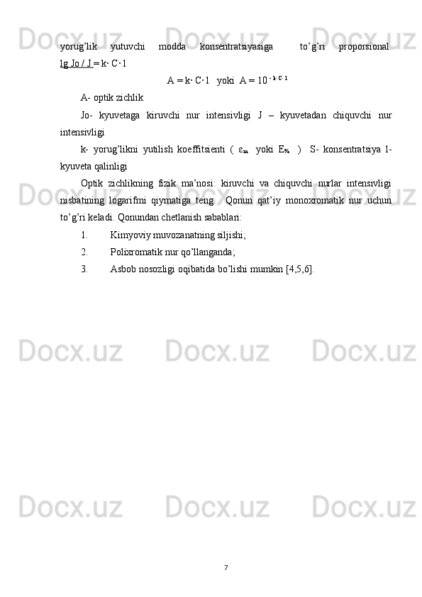 yorug’lik   yutuvchi   modda   konsentratsiyasiga     to’g’ri   proporsional.
lg Jo / J  = k· C· l 
                                   A = k· C· l   yoki  A = 10  - k· C· l 
 
A- optik zichlik 
Jo-   kyuvetaga   kiruvchi   nur   intensivligi   J   –   kyuvetadan   chiquvchi   nur
intensivligi  
k-   yorug’likni   yutilish   koeffitsienti   (   ε
m     yoki   E
%     )
    S-   konsentratsiya   l-
kyuveta qalinligi 
Optik   zichlikning   fizik   ma’nosi:   kiruvchi   va   chiquvchi   nurlar   intensivligi
nisbatining   logarifmi   qiymatiga   teng.     Qonun   qat’iy   monoxromatik   nur   uchun
to’g’ri keladi. Qonundan chetlanish sabablari: 
1. Kimyoviy muvozanatning siljishi; 
2. Polixromatik nur qo’llanganda; 
3. Asbob   nosozligi   oqibatida   bo ’ lishi   mumkin  [4,5,6]. 
7 