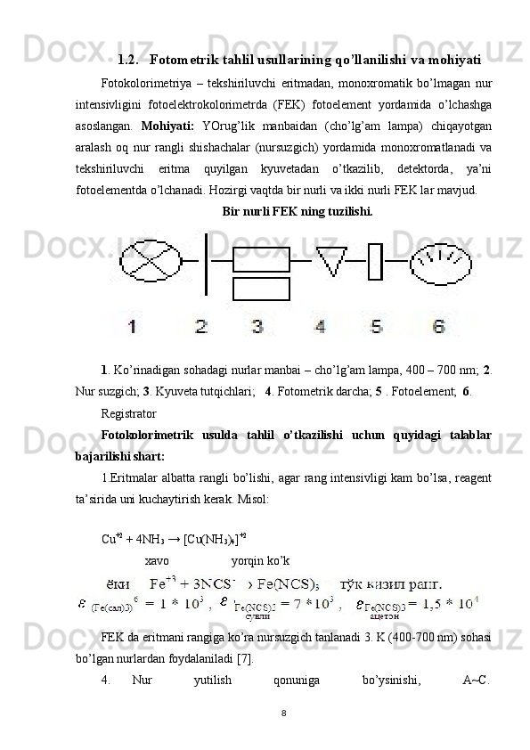 1.2. Fotometrik tahlil usullarining qo’llanilishi va mohiyati
Fotokolorimetriya   –   tekshiriluvchi   eritmadan,   monoxromatik   bo’lmagan   nur
intensivligini   fotoelektrokolorimetrda   (FEK)   fotoelement   yordamida   o’lchashga
asoslangan.   Mohiyati:   YOrug’lik   manbaidan   (cho’lg’am   lampa)   chiqayotgan
aralash   oq   nur   rangli   shishachalar   (nursuzgich)   yordamida   monoxromatlanadi   va
tekshiriluvchi   eritma   quyilgan   kyuvetadan   o’tkazilib,   detektorda,   ya’ni
fotoelementda o’lchanadi. Hozirgi vaqtda bir nurli va ikki nurli FEK lar mavjud.  
                                       Bir nurli FEK ning tuzilishi. 
 
1 . Ko’rinadigan sohadagi nurlar manbai – cho’lg’am lampa, 400 – 700 nm;  2 .
Nur suzgich;  3 . Kyuveta tutqichlari;    4 . Fotometrik darcha;  5  . Fotoelement;   6 . 
Registrator 
Fotokolorimetrik   usulda   tahlil   o’tkazilishi   uchun   quyidagi   talablar
bajarilishi shart: 
1.Eritmalar   albatta  rangli   bo’lishi,  agar   rang  intensivligi  kam  bo’lsa,  reagent
ta’sirida uni kuchaytirish kerak. Misol: 
   
Cu +2
 + 4NH
3  → [Cu(NH
3 )
4 ] +2
 
               xavo                    yorqin ko’k 
FEK da eritmani rangiga ko’ra nursuzgich tanlanadi 3. K (400-700 nm) sohasi
bo’lgan nurlardan foydalaniladi [7]. 
4.  Nur  yutilish  qonuniga  bo’ysinishi,  A~C. 
8 