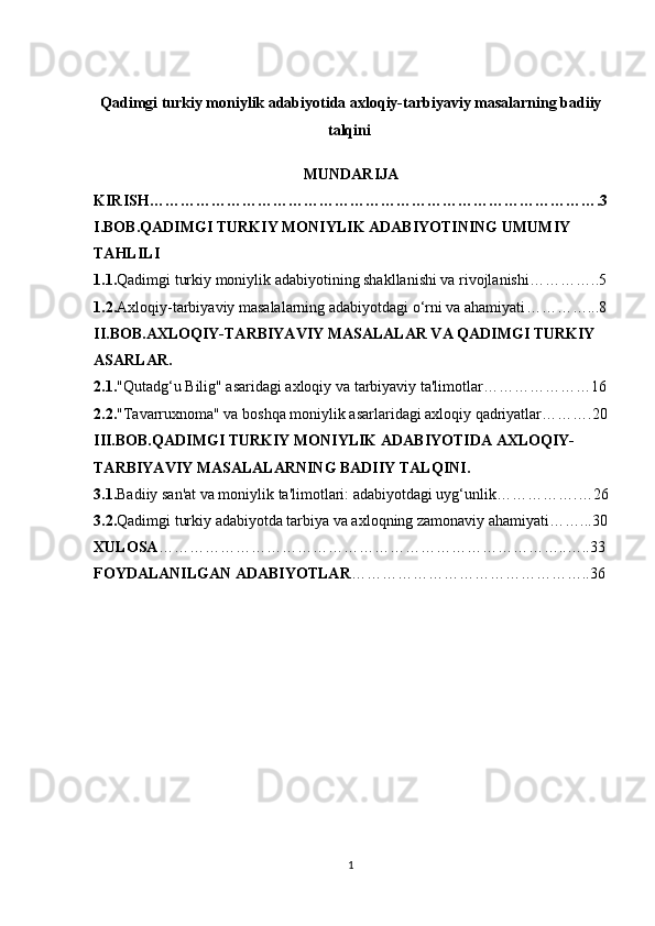 Q adimgi turkiy moniylik adabiyotida axloqiy-tarbiyaviy masalarning badiiy
talqini  
MUNDARIJA
KIRISH…………………………………………………………………………….3
I.BOB. QADIMGI TURKIY MONIYLIK ADABIYOTINING UMUMIY 
TAHLILI
1.1. Qadimgi turkiy moniylik adabiyotining shakllanishi va rivojlanishi …………..5
1.2. Axloqiy-tarbiyaviy masalalarning adabiyotdagi o‘rni va ahamiyati …………...8
II.BOB. AXLOQIY-TARBIYAVIY MASALALAR VA QADIMGI TURKIY 
ASARLAR .
2.1. "Qutadg‘u Bilig" asaridagi axloqiy va tarbiyaviy ta'limotlar …………………16
2.2. "Tavarruxnoma" va boshqa moniylik asarlaridagi axloqiy qadriyatlar ……….20
III.BOB. QADIMGI TURKIY MONIYLIK ADABIYOTIDA AXLOQIY-
TARBIYAVIY MASALALARNING BADIIY TALQINI .
3.1. Badiiy san'at va moniylik ta'limotlari: adabiyotdagi uyg‘unlik …………….…26
3.2. Qadimgi turkiy adabiyotda tarbiya va axloqning zamonaviy ahamiyati ……...30
XULOSA ……………………………………………………………………..…..33
FOYDALANILGAN ADABIYOTLAR ………………………………………..36
1 