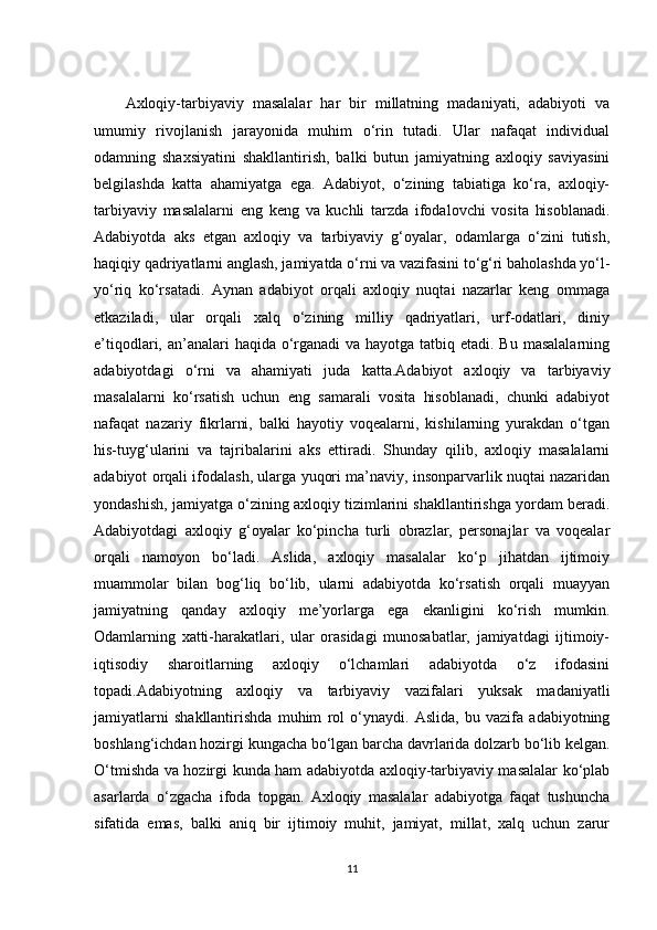 Axloqiy-tarbiyaviy   masalalar   har   bir   millatning   madaniyati,   adabiyoti   va
umumiy   rivojlanish   jarayonida   muhim   o‘rin   tutadi.   Ular   nafaqat   individual
odamning   shaxsiyatini   shakllantirish,   balki   butun   jamiyatning   axloqiy   saviyasini
belgilashda   katta   ahamiyatga   ega.   Adabiyot,   o‘zining   tabiatiga   ko‘ra,   axloqiy-
tarbiyaviy   masalalarni   eng   keng   va   kuchli   tarzda   ifodalovchi   vosita   hisoblanadi.
Adabiyotda   aks   etgan   axloqiy   va   tarbiyaviy   g‘oyalar,   odamlarga   o‘zini   tutish,
haqiqiy qadriyatlarni anglash, jamiyatda o‘rni va vazifasini to‘g‘ri baholashda yo‘l-
yo‘riq   ko‘rsatadi.   Aynan   adabiyot   orqali   axloqiy   nuqtai   nazarlar   keng   ommaga
etkaziladi,   ular   orqali   xalq   o‘zining   milliy   qadriyatlari,   urf-odatlari,   diniy
e’tiqodlari, an’analari  haqida o‘rganadi va hayotga tatbiq etadi. Bu masalalarning
adabiyotdagi   o‘rni   va   ahamiyati   juda   katta.Adabiyot   axloqiy   va   tarbiyaviy
masalalarni   ko‘rsatish   uchun   eng   samarali   vosita   hisoblanadi,   chunki   adabiyot
nafaqat   nazariy   fikrlarni,   balki   hayotiy   voqealarni,   kishilarning   yurakdan   o‘tgan
his-tuyg‘ularini   va   tajribalarini   aks   ettiradi.   Shunday   qilib,   axloqiy   masalalarni
adabiyot orqali ifodalash, ularga yuqori ma’naviy, insonparvarlik nuqtai nazaridan
yondashish, jamiyatga o‘zining axloqiy tizimlarini shakllantirishga yordam beradi.
Adabiyotdagi   axloqiy   g‘oyalar   ko‘pincha   turli   obrazlar,   personajlar   va   voqealar
orqali   namoyon   bo‘ladi.   Aslida,   axloqiy   masalalar   ko‘p   jihatdan   ijtimoiy
muammolar   bilan   bog‘liq   bo‘lib,   ularni   adabiyotda   ko‘rsatish   orqali   muayyan
jamiyatning   qanday   axloqiy   me’yorlarga   ega   ekanligini   ko‘rish   mumkin.
Odamlarning   xatti-harakatlari,   ular   orasidagi   munosabatlar,   jamiyatdagi   ijtimoiy-
iqtisodiy   sharoitlarning   axloqiy   o‘lchamlari   adabiyotda   o‘z   ifodasini
topadi.Adabiyotning   axloqiy   va   tarbiyaviy   vazifalari   yuksak   madaniyatli
jamiyatlarni   shakllantirishda   muhim   rol   o‘ynaydi.   Aslida,   bu   vazifa   adabiyotning
boshlang‘ichdan hozirgi kungacha bo‘lgan barcha davrlarida dolzarb bo‘lib kelgan.
O‘tmishda va hozirgi kunda ham adabiyotda axloqiy-tarbiyaviy masalalar ko‘plab
asarlarda   o‘zgacha   ifoda   topgan.   Axloqiy   masalalar   adabiyotga   faqat   tushuncha
sifatida   emas,   balki   aniq   bir   ijtimoiy   muhit,   jamiyat,   millat,   xalq   uchun   zarur
11