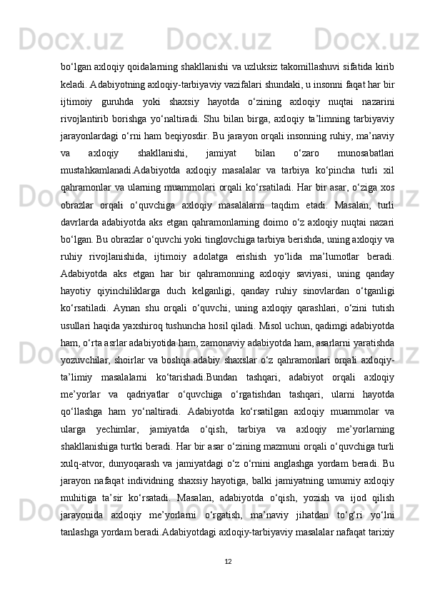 bo‘lgan axloqiy qoidalarning shakllanishi va uzluksiz takomillashuvi sifatida kirib
keladi. Adabiyotning axloqiy-tarbiyaviy vazifalari shundaki, u insonni faqat har bir
ijtimoiy   guruhda   yoki   shaxsiy   hayotda   o‘zining   axloqiy   nuqtai   nazarini
rivojlantirib   borishga   yo‘naltiradi.   Shu   bilan   birga,   axloqiy   ta’limning   tarbiyaviy
jarayonlardagi o‘rni ham beqiyosdir. Bu jarayon orqali insonning ruhiy, ma’naviy
va   axloqiy   shakllanishi,   jamiyat   bilan   o‘zaro   munosabatlari
mustahkamlanadi.Adabiyotda   axloqiy   masalalar   va   tarbiya   ko‘pincha   turli   xil
qahramonlar  va ularning muammolari  orqali  ko‘rsatiladi. Har bir asar, o‘ziga xos
obrazlar   orqali   o‘quvchiga   axloqiy   masalalarni   taqdim   etadi.   Masalan,   turli
davrlarda adabiyotda aks etgan qahramonlarning doimo o‘z axloqiy nuqtai nazari
bo‘lgan. Bu obrazlar o‘quvchi yoki tinglovchiga tarbiya berishda, uning axloqiy va
ruhiy   rivojlanishida,   ijtimoiy   adolatga   erishish   yo‘lida   ma’lumotlar   beradi.
Adabiyotda   aks   etgan   har   bir   qahramonning   axloqiy   saviyasi,   uning   qanday
hayotiy   qiyinchiliklarga   duch   kelganligi,   qanday   ruhiy   sinovlardan   o‘tganligi
ko‘rsatiladi.   Aynan   shu   orqali   o‘quvchi,   uning   axloqiy   qarashlari,   o‘zini   tutish
usullari haqida yaxshiroq tushuncha hosil qiladi. Misol uchun, qadimgi adabiyotda
ham, o‘rta asrlar adabiyotida ham, zamonaviy adabiyotda ham, asarlarni yaratishda
yozuvchilar,   shoirlar   va   boshqa   adabiy   shaxslar   o‘z   qahramonlari   orqali   axloqiy-
ta’limiy   masalalarni   ko‘tarishadi.Bundan   tashqari,   adabiyot   orqali   axloqiy
me’yorlar   va   qadriyatlar   o‘quvchiga   o‘rgatishdan   tashqari,   ularni   hayotda
qo‘llashga   ham   yo‘naltiradi.   Adabiyotda   ko‘rsatilgan   axloqiy   muammolar   va
ularga   yechimlar,   jamiyatda   o‘qish,   tarbiya   va   axloqiy   me’yorlarning
shakllanishiga turtki beradi. Har bir asar o‘zining mazmuni orqali o‘quvchiga turli
xulq-atvor,  dunyoqarash   va   jamiyatdagi   o‘z   o‘rnini   anglashga   yordam   beradi.  Bu
jarayon   nafaqat   individning   shaxsiy   hayotiga,   balki   jamiyatning   umumiy   axloqiy
muhitiga   ta’sir   ko‘rsatadi.   Masalan,   adabiyotda   o‘qish,   yozish   va   ijod   qilish
jarayonida   axloqiy   me’yorlarni   o‘rgatish,   ma’naviy   jihatdan   to‘g‘ri   yo‘lni
tanlashga yordam beradi.Adabiyotdagi axloqiy-tarbiyaviy masalalar nafaqat tarixiy
12 