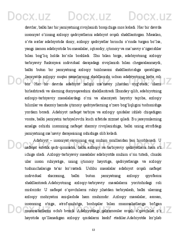 davrlar, balki har bir jamiyatning rivojlanish bosqichiga mos keladi. Har bir davrda
insoniyat   o‘zining   axloqiy   qadriyatlarini   adabiyot   orqali   shakllantirgan.   Masalan,
o‘rta   asrlar   adabiyotida   diniy,   axloqiy   qadriyatlar   birinchi   o‘rinda   turgan   bo‘lsa,
yangi zamon adabiyotida bu masalalar, iqtisodiy, ijtimoiy va ma’naviy o‘zgarishlar
bilan   bog‘liq   holda   ko‘rila   boshladi.   Shu   bilan   birga,   adabiyotning   axloqiy
tarbiyaviy   funksiyasi   individual   darajadagi   rivojlanish   bilan   chegaralanmaydi,
balki   butun   bir   jamiyatning   axloqiy   tuzilmasini   shakllantirishga   qaratilgan.
Jamiyatda   axloqiy   nuqtai   nazarlarning   shakllanishi   uchun   adabiyotning   katta   roli
bor.   Har   bir   davrda   adabiyot   xalqni   ma’naviy   jihatdan   uyg‘otadi,   ularni
birlashtiradi va ularning dunyoqarashini shakllantiradi.Shunday qilib, adabiyotning
axloqiy-tarbiyaviy   masalalardagi   o‘rni   va   ahamiyati   hayotiy   tajriba,   axloqiy
bilimlar va shaxsiy hamda ijtimoiy qadriyatlarning o‘zaro bog‘liqligini tushunishga
yordam   beradi.   Adabiyot   nafaqat   tarbiya   va   axloqiy   qoidalar   ishlab   chiqadigan
vosita, balki jamiyatni tarbiyalovchi kuch sifatida xizmat qiladi. Bu jarayonlarning
amalga   oshishi   insonning   nafaqat   shaxsiy   rivojlanishiga,   balki   uning   atrofidagi
jamiyatning ma’naviy darajasining oshishiga olib keladi.
Adabiyot   –   insoniyat   rivojining   eng   muhim   omillaridan   biri   hisoblanadi.   U
nafaqat   estetik   qadr-qimmatni,   balki   axloqiy   va   tarbiyaviy   qadriyatlarni   ham   o'z
ichiga oladi. Axloqiy-tarbiyaviy masalalar  adabiyotda muhim  o‘rin tutadi, chunki
ular   inson   ruhiyatiga,   uning   ijtimoiy   hayotiga,   qadriyatlariga   va   axloqiy
tushunchalariga   ta'sir   ko‘rsatadi.   Ushbu   masalalar   adabiyot   orqali   nafaqat
individual   shaxsning,   balki   butun   jamiyatning   axloqiy   qiyofasini
shakllantiradi.Adabiyotning   axloqiy-tarbiyaviy   masalalarni   yoritishidagi   roli
mislsizdir.   U   nafaqat   o‘quvchilarni   ruhiy   jihatdan   tarbiyalash,   balki   ularning
axloqiy   mohiyatini   aniqlashda   ham   muhimdir.   Axloqiy   masalalar,   asosan,
insonning   o'ziga,   atrof-muhitga,   boshqalar   bilan   munosabatlariga   bo'lgan
munosabatlarini   ochib   beradi.   Adabiyotdagi   qahramonlar   orqali   o‘quvchilar   o‘z
hayotida   qo‘llanadigan   axloqiy   qoidalarni   kashf   etadilar.Adabiyotda   ko‘plab
13 