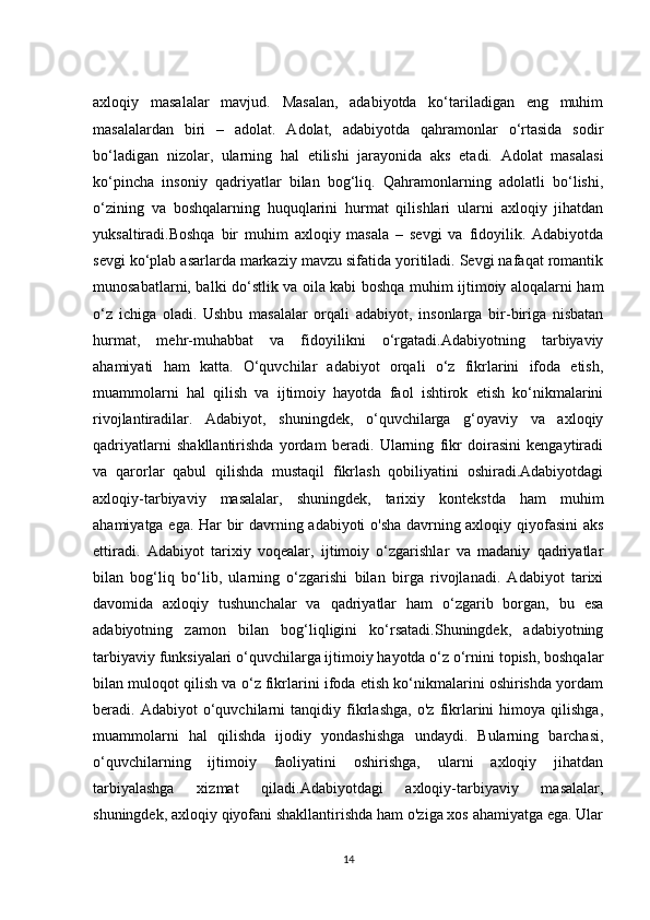 axloqiy   masalalar   mavjud.   Masalan,   adabiyotda   ko‘tariladigan   eng   muhim
masalalardan   biri   –   adolat.   Adolat,   adabiyotda   qahramonlar   o‘rtasida   sodir
bo‘ladigan   nizolar,   ularning   hal   etilishi   jarayonida   aks   etadi.   Adolat   masalasi
ko‘pincha   insoniy   qadriyatlar   bilan   bog‘liq.   Qahramonlarning   adolatli   bo‘lishi,
o‘zining   va   boshqalarning   huquqlarini   hurmat   qilishlari   ularni   axloqiy   jihatdan
yuksaltiradi.Boshqa   bir   muhim   axloqiy   masala   –   sevgi   va   fidoyilik.   Adabiyotda
sevgi ko‘plab asarlarda markaziy mavzu sifatida yoritiladi. Sevgi nafaqat romantik
munosabatlarni, balki do‘stlik va oila kabi boshqa muhim ijtimoiy aloqalarni ham
o‘z   ichiga   oladi.   Ushbu   masalalar   orqali   adabiyot,   insonlarga   bir-biriga   nisbatan
hurmat,   mehr-muhabbat   va   fidoyilikni   o‘rgatadi.Adabiyotning   tarbiyaviy
ahamiyati   ham   katta.   O‘quvchilar   adabiyot   orqali   o‘z   fikrlarini   ifoda   etish,
muammolarni   hal   qilish   va   ijtimoiy   hayotda   faol   ishtirok   etish   ko‘nikmalarini
rivojlantiradilar.   Adabiyot,   shuningdek,   o‘quvchilarga   g‘oyaviy   va   axloqiy
qadriyatlarni   shakllantirishda   yordam   beradi.   Ularning   fikr   doirasini   kengaytiradi
va   qarorlar   qabul   qilishda   mustaqil   fikrlash   qobiliyatini   oshiradi.Adabiyotdagi
axloqiy-tarbiyaviy   masalalar,   shuningdek,   tarixiy   kontekstda   ham   muhim
ahamiyatga ega. Har bir davrning adabiyoti o'sha davrning axloqiy qiyofasini aks
ettiradi.   Adabiyot   tarixiy   voqealar,   ijtimoiy   o‘zgarishlar   va   madaniy   qadriyatlar
bilan   bog‘liq   bo‘lib,   ularning   o‘zgarishi   bilan   birga   rivojlanadi.   Adabiyot   tarixi
davomida   axloqiy   tushunchalar   va   qadriyatlar   ham   o‘zgarib   borgan,   bu   esa
adabiyotning   zamon   bilan   bog‘liqligini   ko‘rsatadi.Shuningdek,   adabiyotning
tarbiyaviy funksiyalari o‘quvchilarga ijtimoiy hayotda o‘z o‘rnini topish, boshqalar
bilan muloqot qilish va o‘z fikrlarini ifoda etish ko‘nikmalarini oshirishda yordam
beradi.   Adabiyot   o‘quvchilarni   tanqidiy   fikrlashga,   o'z   fikrlarini   himoya   qilishga,
muammolarni   hal   qilishda   ijodiy   yondashishga   undaydi.   Bularning   barchasi,
o‘quvchilarning   ijtimoiy   faoliyatini   oshirishga,   ularni   axloqiy   jihatdan
tarbiyalashga   xizmat   qiladi.Adabiyotdagi   axloqiy-tarbiyaviy   masalalar,
shuningdek, axloqiy qiyofani shakllantirishda ham o'ziga xos ahamiyatga ega. Ular
14 