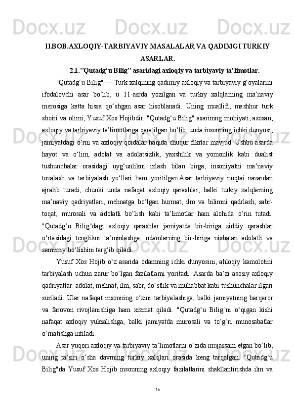 II.BOB. AXLOQIY-TARBIYAVIY MASALALAR VA QADIMGI TURKIY
ASARLAR .
2.1. "Qutadg‘u Bilig" asaridagi axloqiy va tarbiyaviy ta’limotlar .
"Qutadg‘u Bilig" — Turk xalqining qadimiy axloqiy va tarbiyaviy g‘oyalarini
ifodalovchi   asar   bo‘lib,   u   11-asrda   yozilgan   va   turkiy   xalqlarning   ma’naviy
merosiga   katta   hissa   qo‘shgan   asar   hisoblanadi.   Uning   muallifi,   mashhur   turk
shoiri va olimi, Yusuf Xos Hojibdir. "Qutadg‘u Bilig" asarining mohiyati, asosan,
axloqiy va tarbiyaviy ta’limotlarga qaratilgan bo‘lib, unda insonning ichki dunyosi,
jamiyatdagi o‘rni va axloqiy qoidalar haqida chuqur fikrlar mavjud. Ushbu asarda
hayot   va   o‘lim,   adolat   va   adolatsizlik,   yaxshilik   va   yomonlik   kabi   dualist
tushunchalar   orasidagi   uyg‘unlikni   izlash   bilan   birga,   insoniyatni   ma’naviy
tozalash   va   tarbiyalash   yo‘llari   ham   yoritilgan.Asar   tarbiyaviy   nuqtai   nazardan
ajralib   turadi,   chunki   unda   nafaqat   axloqiy   qarashlar,   balki   turkiy   xalqlarning
ma’naviy   qadriyatlari,   mehnatga   bo‘lgan   hurmat,   ilm   va   bilimni   qadrlash,   sabr-
toqat,   murosali   va   adolatli   bo‘lish   kabi   ta’limotlar   ham   alohida   o‘rin   tutadi.
"Qutadg‘u   Bilig"dagi   axloqiy   qarashlar   jamiyatda   bir-biriga   ziddiy   qarashlar
o‘rtasidagi   tenglikni   ta’minlashga,   odamlarning   bir-biriga   nisbatan   adolatli   va
samimiy bo‘lishini targ‘ib qiladi.
Yusuf   Xos   Hojib   o‘z   asarida   odamning   ichki   dunyosini,   ahloqiy   kamolotini
tarbiyalash   uchun   zarur   bo‘lgan   fazilatlarni   yoritadi.   Asarda   ba’zi   asosiy   axloqiy
qadriyatlar: adolat, mehnat, ilm, sabr, do‘stlik va muhabbat kabi tushunchalar ilgari
suriladi.   Ular   nafaqat   insonning   o‘zini   tarbiyalashiga,   balki   jamiyatning   barqaror
va   farovon   rivojlanishiga   ham   xizmat   qiladi.   "Qutadg‘u   Bilig"ni   o‘qigan   kishi
nafaqat   axloqiy   yuksalishga,   balki   jamiyatda   murosali   va   to‘g‘ri   munosabatlar
o‘rnatishga intiladi.
Asar yuqori axloqiy va tarbiyaviy ta’limotlarni o‘zida mujassam etgan bo‘lib,
uning   ta’siri   o‘sha   davrning   turkiy   xalqlari   orasida   keng   tarqalgan.   "Qutadg‘u
Bilig"da   Yusuf   Xos   Hojib   insonning   axloqiy   fazilatlarini   shakllantirishda   ilm   va
16