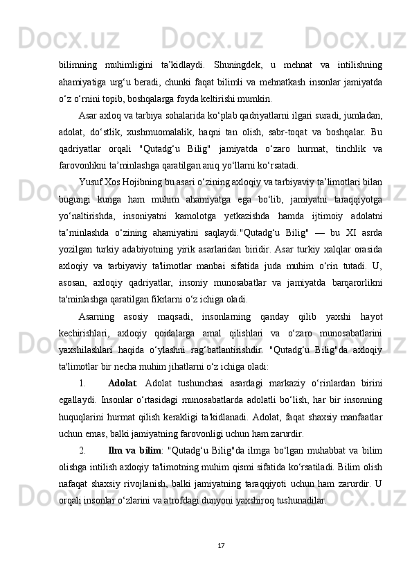 bilimning   muhimligini   ta’kidlaydi.   Shuningdek,   u   mehnat   va   intilishning
ahamiyatiga   urg‘u   beradi,   chunki   faqat   bilimli   va   mehnatkash   insonlar   jamiyatda
o‘z o‘rnini topib, boshqalarga foyda keltirishi mumkin.
Asar axloq va tarbiya sohalarida ko‘plab qadriyatlarni ilgari suradi, jumladan,
adolat,   do‘stlik,   xushmuomalalik,   haqni   tan   olish,   sabr-toqat   va   boshqalar.   Bu
qadriyatlar   orqali   "Qutadg‘u   Bilig"   jamiyatda   o‘zaro   hurmat,   tinchlik   va
farovonlikni ta’minlashga qaratilgan aniq yo‘llarni ko‘rsatadi.
Yusuf Xos Hojibning bu asari o‘zining axloqiy va tarbiyaviy ta’limotlari bilan
bugungi   kunga   ham   muhim   ahamiyatga   ega   bo‘lib,   jamiyatni   taraqqiyotga
yo‘naltirishda,   insoniyatni   kamolotga   yetkazishda   hamda   ijtimoiy   adolatni
ta’minlashda   o‘zining   ahamiyatini   saqlaydi. "Qutadg‘u   Bilig"   —   bu   XI   asrda
yozilgan   turkiy   adabiyotning   yirik   asarlaridan   biridir.   Asar   turkiy   xalqlar   orasida
axloqiy   va   tarbiyaviy   ta'limotlar   manbai   sifatida   juda   muhim   o‘rin   tutadi.   U,
asosan,   axloqiy   qadriyatlar,   insoniy   munosabatlar   va   jamiyatda   barqarorlikni
ta'minlashga qaratilgan fikrlarni o‘z ichiga oladi.
Asarning   asosiy   maqsadi,   insonlarning   qanday   qilib   yaxshi   hayot
kechirishlari,   axloqiy   qoidalarga   amal   qilishlari   va   o‘zaro   munosabatlarini
yaxshilashlari   haqida   o‘ylashni   rag‘batlantirishdir.   "Qutadg‘u   Bilig"da   axloqiy
ta'limotlar bir necha muhim jihatlarni o‘z ichiga oladi:
1. Adolat :   Adolat   tushunchasi   asardagi   markaziy   o‘rinlardan   birini
egallaydi.   Insonlar   o‘rtasidagi   munosabatlarda   adolatli   bo‘lish,   har   bir   insonning
huquqlarini   hurmat   qilish   kerakligi   ta'kidlanadi.   Adolat,   faqat   shaxsiy   manfaatlar
uchun emas, balki jamiyatning farovonligi uchun ham zarurdir.
2. Ilm   va   bilim :   "Qutadg‘u   Bilig"da   ilmga   bo‘lgan   muhabbat   va   bilim
olishga intilish axloqiy ta'limotning muhim qismi sifatida ko‘rsatiladi. Bilim olish
nafaqat   shaxsiy   rivojlanish,   balki   jamiyatning   taraqqiyoti   uchun   ham   zarurdir.   U
orqali insonlar o‘zlarini va atrofdagi dunyoni yaxshiroq tushunadilar.
17 