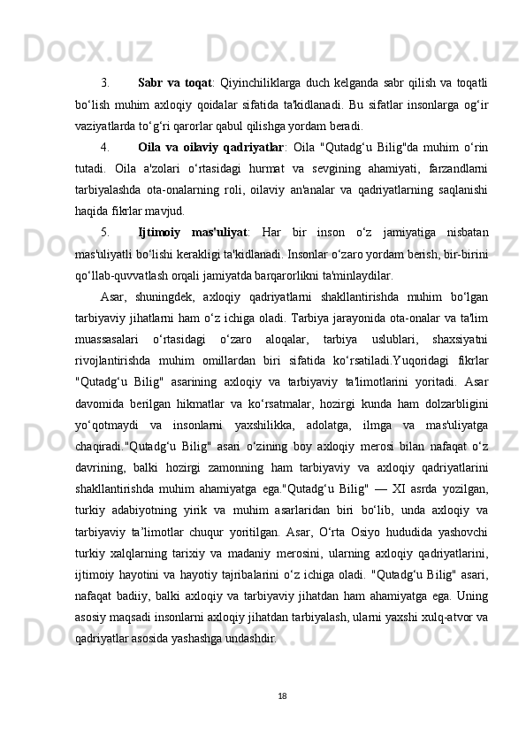 3. Sabr   va   toqat :   Qiyinchiliklarga   duch   kelganda   sabr   qilish   va   toqatli
bo‘lish   muhim   axloqiy   qoidalar   sifatida   ta'kidlanadi.   Bu   sifatlar   insonlarga   og‘ir
vaziyatlarda to‘g‘ri qarorlar qabul qilishga yordam beradi.
4. Oila   va   oilaviy   qadriyatlar :   Oila   "Qutadg‘u   Bilig"da   muhim   o‘rin
tutadi.   Oila   a'zolari   o‘rtasidagi   hurmat   va   sevgining   ahamiyati,   farzandlarni
tarbiyalashda   ota-onalarning   roli,   oilaviy   an'analar   va   qadriyatlarning   saqlanishi
haqida fikrlar mavjud.
5. Ijtimoiy   mas'uliyat :   Har   bir   inson   o‘z   jamiyatiga   nisbatan
mas'uliyatli bo‘lishi kerakligi ta'kidlanadi. Insonlar o‘zaro yordam berish, bir-birini
qo‘llab-quvvatlash orqali jamiyatda barqarorlikni ta'minlaydilar.
Asar,   shuningdek,   axloqiy   qadriyatlarni   shakllantirishda   muhim   bo‘lgan
tarbiyaviy jihatlarni  ham  o‘z ichiga oladi. Tarbiya jarayonida ota-onalar va ta'lim
muassasalari   o‘rtasidagi   o‘zaro   aloqalar,   tarbiya   uslublari,   shaxsiyatni
rivojlantirishda   muhim   omillardan   biri   sifatida   ko‘rsatiladi.Yuqoridagi   fikrlar
"Qutadg‘u   Bilig"   asarining   axloqiy   va   tarbiyaviy   ta'limotlarini   yoritadi.   Asar
davomida   berilgan   hikmatlar   va   ko‘rsatmalar,   hozirgi   kunda   ham   dolzarbligini
yo‘qotmaydi   va   insonlarni   yaxshilikka,   adolatga,   ilmga   va   mas'uliyatga
chaqiradi."Qutadg‘u   Bilig"   asari   o‘zining   boy   axloqiy   merosi   bilan   nafaqat   o‘z
davrining,   balki   hozirgi   zamonning   ham   tarbiyaviy   va   axloqiy   qadriyatlarini
shakllantirishda   muhim   ahamiyatga   ega."Qutadg‘u   Bilig"   —   XI   asrda   yozilgan,
turkiy   adabiyotning   yirik   va   muhim   asarlaridan   biri   bo‘lib,   unda   axloqiy   va
tarbiyaviy   ta’limotlar   chuqur   yoritilgan.   Asar,   O‘rta   Osiyo   hududida   yashovchi
turkiy   xalqlarning   tarixiy   va   madaniy   merosini,   ularning   axloqiy   qadriyatlarini,
ijtimoiy   hayotini   va   hayotiy   tajribalarini   o‘z   ichiga   oladi.   "Qutadg‘u   Bilig"   asari,
nafaqat   badiiy,   balki   axloqiy   va   tarbiyaviy   jihatdan   ham   ahamiyatga   ega.   Uning
asosiy maqsadi insonlarni axloqiy jihatdan tarbiyalash, ularni yaxshi xulq-atvor va
qadriyatlar asosida yashashga undashdir.
18