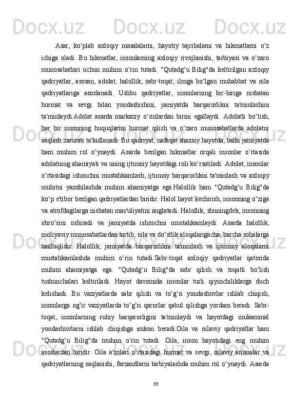 Asar,   ko‘plab   axloqiy   masalalarni,   hayotiy   tajribalarni   va   hikmatlarni   o‘z
ichiga   oladi.   Bu   hikmatlar,   insonlarning   axloqiy   rivojlanishi,   tarbiyasi   va   o‘zaro
munosabatlari   uchun   muhim   o‘rin   tutadi.   "Qutadg‘u   Bilig"da   keltirilgan   axloqiy
qadriyatlar,   asosan,   adolat,   halollik,   sabr-toqat,   ilmga   bo‘lgan   muhabbat   va   oila
qadriyatlariga   asoslanadi.   Ushbu   qadriyatlar,   insonlarning   bir-biriga   nisbatan
hurmat   va   sevgi   bilan   yondashishini,   jamiyatda   barqarorlikni   ta'minlashini
ta'minlaydi.Adolat   asarda   markaziy   o‘rinlardan   birini   egallaydi.   Adolatli   bo‘lish,
har   bir   insonning   huquqlarini   hurmat   qilish   va   o‘zaro   munosabatlarda   adolatni
saqlash zarurati ta'kidlanadi. Bu qadriyat, nafaqat shaxsiy hayotda, balki jamiyatda
ham   muhim   rol   o‘ynaydi.   Asarda   berilgan   hikmatlar   orqali   insonlar   o‘rtasida
adolatning ahamiyati va uning ijtimoiy hayotdagi roli ko‘rsatiladi. Adolat, insonlar
o‘rtasidagi  ishonchni  mustahkamlash, ijtimoiy barqarorlikni ta'minlash va axloqiy
muhitni   yaxshilashda   muhim   ahamiyatga   ega.Halollik   ham   "Qutadg‘u   Bilig"da
ko‘p e'tibor berilgan qadriyatlardan biridir. Halol hayot kechirish, insonning o‘ziga
va atrofdagilarga nisbatan mas'uliyatini anglatadi. Halollik, shuningdek, insonning
obro‘sini   oshiradi   va   jamiyatda   ishonchni   mustahkamlaydi.   Asarda   halollik,
moliyaviy munosabatlardan tortib, oila va do‘stlik aloqalarigacha, barcha sohalarga
taalluqlidir.   Halollik,   jamiyatda   barqarorlikni   ta'minlash   va   ijtimoiy   aloqalarni
mustahkamlashda   muhim   o‘rin   tutadi.Sabr-toqat   axloqiy   qadriyatlar   qatorida
muhim   ahamiyatga   ega.   "Qutadg‘u   Bilig"da   sabr   qilish   va   toqatli   bo‘lish
tushunchalari   keltiriladi.   Hayot   davomida   insonlar   turli   qiyinchiliklarga   duch
kelishadi.   Bu   vaziyatlarda   sabr   qilish   va   to‘g‘ri   yondashuvlar   ishlab   chiqish,
insonlarga   og‘ir   vaziyatlarda   to‘g‘ri   qarorlar   qabul   qilishga   yordam   beradi.   Sabr-
toqat,   insonlarning   ruhiy   barqarorligini   ta'minlaydi   va   hayotdagi   mukammal
yondashuvlarni   ishlab   chiqishga   imkon   beradi.Oila   va   oilaviy   qadriyatlar   ham
"Qutadg‘u   Bilig"da   muhim   o‘rin   tutadi.   Oila,   inson   hayotidagi   eng   muhim
asoslardan   biridir.   Oila   a'zolari   o‘rtasidagi   hurmat   va   sevgi,   oilaviy   an'analar   va
qadriyatlarning saqlanishi, farzandlarni tarbiyalashda muhim rol o‘ynaydi. Asarda
19 
