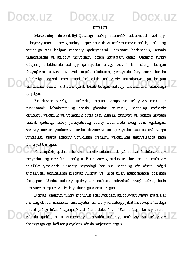 KIRISH
Mavzuning   dolzarbligi : Qadimgi   turkiy   moniylik   adabiyotida   axloqiy-
tarbiyaviy masalalarning badiiy talqini dolzarb va muhim mavzu bo'lib, u o'zining
zamoniga   xos   bo'lgan   madaniy   qadriyatlarni,   jamiyatni   boshqarish,   insoniy
munosabatlar   va   axloqiy   me'yorlarni   o'zida   mujassam   etgan.   Qadimgi   turkiy
xalqning   tafakkurida   axloqiy   qadriyatlar   o'ziga   xos   bo'lib,   ularga   bo'lgan
ehtiyojlarni   badiiy   adabiyot   orqali   ifodalash,   jamiyatda   hayotning   barcha
sohalariga   tegishli   masalalarni   hal   etish,   tarbiyaviy   ahamiyatga   ega   bo'lgan
mavzularni   ochish,   ustunlik   qilish   kerak   bo'lgan   axloqiy   tushunchalar   markazga
qo'yilgan.
Bu   davrda   yozilgan   asarlarda,   ko'plab   axloqiy   va   tarbiyaviy   masalalar
tasvirlanadi.   Moniyizmning   asosiy   g'oyalari,   xususan,   insonning   ma'naviy
kamoloti,   yaxshilik   va   yomonlik   o'rtasidagi   kurash,   xushyo'r   va   pokiza   hayotga
intilish   qadimgi   turkiy   jamiyatining   badiiy   ifodalarida   keng   o'rin   egallagan.
Bunday   asarlar   yordamida,   asrlar   davomida   bu   qadriyatlar   kelajak   avlodlarga
yetkazilib,   ularga   axloqiy   yetuklikka   erishish,   yaxshilikni   tarbiyalashga   katta
ahamiyat berilgan.
Shuningdek, qadimgi turkiy moniylik adabiyotida jahonni anglashda axloqiy
me'yorlarning   o'rni   katta   bo'lgan.   Bu   davrning   badiiy   asarlari   insonni   ma'naviy
poklikka   yetaklash,   ijtimoiy   hayotdagi   har   bir   insonning   o'z   o'rnini   to'g'ri
anglashiga,   boshqalarga   nisbatan   hurmat   va   insof   bilan   munosabatda   bo'lishga
chaqirgan.   Ushbu   axloqiy   qadriyatlar   nafaqat   individual   rivojlanishni,   balki
jamiyatni barqaror va tinch yashashiga xizmat qilgan.
Demak,   qadimgi   turkiy   moniylik   adabiyotidagi   axloqiy-tarbiyaviy   masalalar
o'zining chuqur mazmuni, insoniyatni ma'naviy va axloqiy jihatdan rivojlantirishga
qaratilganligi   bilan   bugungi   kunda   ham   dolzarbdir.   Ular   nafaqat   tarixiy   asarlar
sifatida   qadrli,   balki   zamonaviy   jamiyatda   axloqiy,   ma'naviy   va   tarbiyaviy
ahamiyatga ega bo'lgan g'oyalarni o'zida mujassam etgan.
2 