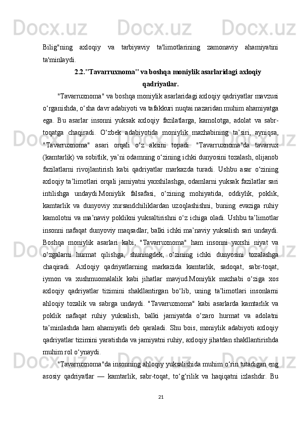 Bilig"ning   axloqiy   va   tarbiyaviy   ta'limotlarining   zamonaviy   ahamiyatini
ta'minlaydi.
2.2."Tavarruxnoma" va boshqa moniylik asarlaridagi axloqiy
qadriyatlar.
"Tavarruxnoma" va boshqa moniylik asarlaridagi axloqiy qadriyatlar mavzusi
o‘rganishda, o‘sha davr adabiyoti va tafakkuri nuqtai nazaridan muhim ahamiyatga
ega.   Bu   asarlar   insonni   yuksak   axloqiy   fazilatlarga,   kamolotga,   adolat   va   sabr-
toqatga   chaqiradi.   O‘zbek   adabiyotida   moniylik   mazhabining   ta’siri,   ayniqsa,
"Tavarruxnoma"   asari   orqali   o‘z   aksini   topadi.   "Tavarruxnoma"da   tavarrux
(kamtarlik) va sobitlik, ya’ni odamning o‘zining ichki dunyosini tozalash, olijanob
fazilatlarni   rivojlantirish   kabi   qadriyatlar   markazda   turadi.   Ushbu   asar   o‘zining
axloqiy ta’limotlari orqali jamiyatni yaxshilashga, odamlarni yuksak fazilatlar sari
intilishga   undaydi.Moniylik   falsafasi,   o‘zining   mohiyatida,   oddiylik,   poklik,
kamtarlik   va   dunyoviy   xursandchiliklardan   uzoqlashishni,   buning   evaziga   ruhiy
kamolotni va ma’naviy poklikni yuksaltirishni  o‘z ichiga oladi. Ushbu ta’limotlar
insonni nafaqat dunyoviy maqsadlar, balki ichki ma’naviy yuksalish sari undaydi.
Boshqa   moniylik   asarlari   kabi,   "Tavarruxnoma"   ham   insonni   yaxshi   niyat   va
o‘zgalarni   hurmat   qilishga,   shuningdek,   o‘zining   ichki   dunyosini   tozalashga
chaqiradi.   Axloqiy   qadriyatlarning   markazida   kamtarlik,   sadoqat,   sabr-toqat,
iymon   va   xushmuomalalik   kabi   jihatlar   mavjud.Moniylik   mazhabi   o‘ziga   xos
axloqiy   qadriyatlar   tizimini   shakllantirgan   bo‘lib,   uning   ta’limotlari   insonlarni
ahloqiy   tozalik   va   sabrga   undaydi.   "Tavarruxnoma"   kabi   asarlarda   kamtarlik   va
poklik   nafaqat   ruhiy   yuksalish,   balki   jamiyatda   o‘zaro   hurmat   va   adolatni
ta’minlashda   ham   ahamiyatli   deb   qaraladi.   Shu   bois,   moniylik   adabiyoti   axloqiy
qadriyatlar tizimini yaratishda va jamiyatni ruhiy, axloqiy jihatdan shakllantirishda
muhim rol o‘ynaydi.
"Tavarruxnoma"da insonning ahloqiy yuksalishida muhim o‘rin tutadigan eng
asosiy   qadriyatlar   —   kamtarlik,   sabr-toqat,   to‘g‘rilik   va   haqiqatni   izlashdir.   Bu
21