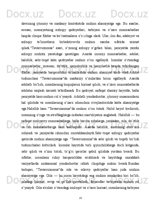 davrining   ijtimoiy   va   madaniy   kontekstida   muhim   ahamiyatga   ega.   Bu   asarlar,
asosan,   insoniyatning   axloqiy   qadriyatlari,   tarbiyasi   va   o‘zaro   munosabatlari
haqida chuqur fikrlar va ko‘rsatmalarni o‘z ichiga oladi. Ular, ilm-fan, adabiyot va
axloqiy   ta’limotlarni   birlashtiruvchi   muhim   manba   sifatida   xizmat
qiladi."Tavarruxnoma"   asari,   o‘zining   axloqiy   o‘gitlari   bilan,   jamiyatda   yaxshi
axloqiy   muhitni   yaratishga   qaratilgan.   Asarda   insoniy   munosabatlar,   adolat,
halollik,   sabr-toqat   kabi   qadriyatlar   muhim   o‘rin   egallaydi.   Insonlar   o‘rtasidagi
munosabatlar,   xususan,   do‘stlik,   qarindoshlik   va   hamjihatlik   haqida   ta'kidlangan
fikrlar,   jamiyatda   barqarorlikni   ta'minlashda   muhim   ahamiyat   kasb   etadi.Adolat
tushunchasi   "Tavarruxnoma"da   markaziy   o‘rinlardan   birini   egallaydi.   Asarda
adolatli bo‘lish, insonlarning huquqlarini hurmat qilish, va o‘zaro munosabatlarda
adolatni   saqlash   zarurati   ta'kidlanadi.   Bu   qadriyat,  nafaqat   shaxsiy   hayotda,   balki
jamiyatda ham muhim rol o‘ynaydi. Adolatli yondashuvlar, ijtimoiy muammolarni
hal   qilishda   va   insonlarning   o‘zaro   ishonchini   rivojlantirishda   katta   ahamiyatga
ega.Halollik   ham   "Tavarruxnoma"da   muhim   o‘rin   tutadi.   Halol   hayot   kechirish,
insonning o‘ziga va atrofdagilarga nisbatan mas'uliyatini anglatadi. Halollik — bu
nafaqat moliyaviy munosabatlarga, balki barcha sohalarga, jumladan, oila, do‘stlik
va   ish   munosabatlariga   ham   taalluqlidir.   Asarda   halollik,   insonning   obro‘sini
oshiradi   va   jamiyatda   ishonchni   mustahkamlaydi.Sabr-toqat   axloqiy   qadriyatlar
qatorida   muhim  ahamiyatga   ega.  "Tavarruxnoma"da   sabr   qilish  va  toqatli  bo‘lish
tushunchalari   keltiriladi.   Insonlar   hayotida   turli   qiyinchiliklarga   duch   kelganda,
sabr   qilish   va   o‘zini   tutish,   to‘g‘ri   qarorlar   qabul   qilishda   yordam   beradi.   Bu
sifatlar,   insonlarni   ruhiy   barqarorlikka   erishtiradi   va   hayotdagi   murakkab
vaziyatlarda   mukammal   yondashuvlar   ishlab   chiqishga   imkon   beradi.Bundan
tashqari,   "Tavarruxnoma"da   oila   va   oilaviy   qadriyatlar   ham   juda   muhim
ahamiyatga   ega.   Oila   —   bu   inson   hayotidagi   eng   muhim   asoslardan   biri   bo‘lib,
oiladagi   hurmat,   sevgi   va   qo‘llab-quvvatlash,   farzandlar   tarbiyasida   muhim   rol
o‘ynaydi. Oila a'zolari o‘rtasidagi muloqot va o‘zaro hurmat, insonlarning tarbiyasi
23 