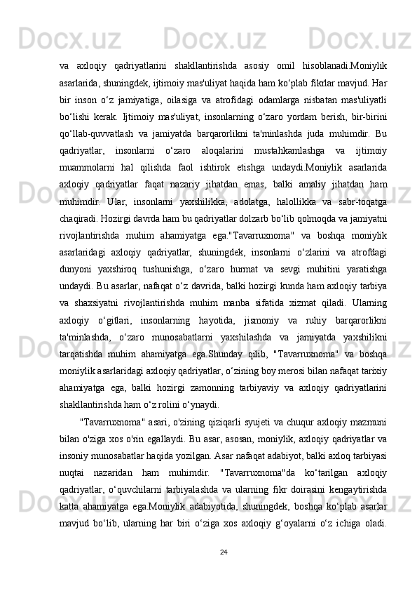 va   axloqiy   qadriyatlarini   shakllantirishda   asosiy   omil   hisoblanadi.Moniylik
asarlarida, shuningdek, ijtimoiy mas'uliyat haqida ham ko‘plab fikrlar mavjud. Har
bir   inson   o‘z   jamiyatiga,   oilasiga   va   atrofidagi   odamlarga   nisbatan   mas'uliyatli
bo‘lishi   kerak.   Ijtimoiy   mas'uliyat,   insonlarning   o‘zaro   yordam   berish,   bir-birini
qo‘llab-quvvatlash   va   jamiyatda   barqarorlikni   ta'minlashda   juda   muhimdir.   Bu
qadriyatlar,   insonlarni   o‘zaro   aloqalarini   mustahkamlashga   va   ijtimoiy
muammolarni   hal   qilishda   faol   ishtirok   etishga   undaydi.Moniylik   asarlarida
axloqiy   qadriyatlar   faqat   nazariy   jihatdan   emas,   balki   amaliy   jihatdan   ham
muhimdir.   Ular,   insonlarni   yaxshilikka,   adolatga,   halollikka   va   sabr-toqatga
chaqiradi. Hozirgi davrda ham bu qadriyatlar dolzarb bo‘lib qolmoqda va jamiyatni
rivojlantirishda   muhim   ahamiyatga   ega."Tavarruxnoma"   va   boshqa   moniylik
asarlaridagi   axloqiy   qadriyatlar,   shuningdek,   insonlarni   o‘zlarini   va   atrofdagi
dunyoni   yaxshiroq   tushunishga,   o‘zaro   hurmat   va   sevgi   muhitini   yaratishga
undaydi. Bu asarlar, nafaqat o‘z davrida, balki hozirgi kunda ham axloqiy tarbiya
va   shaxsiyatni   rivojlantirishda   muhim   manba   sifatida   xizmat   qiladi.   Ularning
axloqiy   o‘gitlari,   insonlarning   hayotida,   jismoniy   va   ruhiy   barqarorlikni
ta'minlashda,   o‘zaro   munosabatlarni   yaxshilashda   va   jamiyatda   yaxshilikni
tarqatishda   muhim   ahamiyatga   ega.Shunday   qilib,   "Tavarruxnoma"   va   boshqa
moniylik asarlaridagi axloqiy qadriyatlar, o‘zining boy merosi bilan nafaqat tarixiy
ahamiyatga   ega,   balki   hozirgi   zamonning   tarbiyaviy   va   axloqiy   qadriyatlarini
shakllantirishda ham o‘z rolini o‘ynaydi.
"Tavarruxnoma"   asari,   o'zining   qiziqarli   syujeti   va   chuqur   axloqiy   mazmuni
bilan o'ziga  xos  o'rin  egallaydi. Bu  asar,  asosan,   moniylik, axloqiy  qadriyatlar   va
insoniy munosabatlar haqida yozilgan. Asar nafaqat adabiyot, balki axloq tarbiyasi
nuqtai   nazaridan   ham   muhimdir.   "Tavarruxnoma"da   ko‘tarilgan   axloqiy
qadriyatlar,   o‘quvchilarni   tarbiyalashda   va   ularning   fikr   doirasini   kengaytirishda
katta   ahamiyatga   ega.Moniylik   adabiyotida,   shuningdek,   boshqa   ko‘plab   asarlar
mavjud   bo‘lib,   ularning   har   biri   o‘ziga   xos   axloqiy   g‘oyalarni   o‘z   ichiga   oladi.
24 
