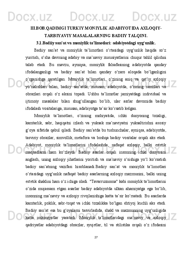 III.BOB. QADIMGI TURKIY MONIYLIK ADABIYOTIDA AXLOQIY-
TARBIYAVIY MASALALARNING BADIIY TALQINI .
3.1. Badiiy san’at va moniylik ta’limotlari: adabiyotdagi uyg‘unlik .
Badiiy   san’at   va   moniylik   ta’limotlari   o‘rtasidagi   uyg‘unlik   haqida   so‘z
yuritish,   o‘sha   davrning   adabiy   va   ma’naviy   xususiyatlarini   chuqur   tahlil   qilishni
talab   etadi.   Bu   mavzu,   ayniqsa,   moniylik   falsafasining   adabiyotda   qanday
ifodalanganligi   va   badiiy   san’at   bilan   qanday   o‘zaro   aloqada   bo‘lganligini
o‘rganishga   qaratilgan.   Moniylik   ta’limotlari,   o‘zining   aniq   va   qat’iy   axloqiy
yo‘nalishlari   bilan,   badiiy   san’atda,   xususan,   adabiyotda,   o‘zining   ramzlari   va
obrazlari   orqali   o‘z   aksini   topadi.   Ushbu   ta’limotlar   jamiyatdagi   individual   va
ijtimoiy   masalalar   bilan   shug‘ullangan   bo‘lib,   ular   asrlar   davomida   badiiy
ifodalash vositalariga, xususan, adabiyotga ta’sir ko‘rsatib kelgan.
Moniylik   ta’limotlari,   o‘zining   mohiyatida,   ichki   dunyoning   tozaligi,
kamtarlik,   sabr,   haqiqatni   izlash   va   yuksak   ma’naviyatni   yuksaltirishni   asosiy
g‘oya sifatida qabul qiladi. Badiiy san’atda bu tushunchalar, ayniqsa, adabiyotda,
tasviriy   obrazlar,   simvollik,   metafora   va   boshqa   badiiy   vositalar   orqali   aks   etadi.
Adabiyot,   moniylik   ta’limotlarini   ifodalashda,   nafaqat   axloqiy,   balki   estetik
maqsadlarni   ham   ko‘zlaydi.   Badiiy   asarlar   orqali   insonning   ichki   dunyosini
anglash,   uning   axloqiy   jihatlarini   yoritish   va   ma’naviy   o‘sishiga   yo‘l   ko‘rsatish
badiiy   san’atning   vazifasi   hisoblanadi.Badiiy   san’at   va   moniylik   ta’limotlari
o‘rtasidagi   uyg‘unlik   nafaqat   badiiy   asarlarning   axloqiy   mazmunini,   balki   uning
estetik shaklini ham o‘z ichiga oladi. "Tavarruxnoma" kabi moniylik ta’limotlarini
o‘zida   mujassam   etgan   asarlar   badiiy   adabiyotda   ulkan   ahamiyatga   ega   bo‘lib,
insonning  ma’naviy  va  axloqiy  rivojlanishiga  katta  ta’sir   ko‘rsatadi.   Bu  asarlarda
kamtarlik,   poklik,   sabr-toqat   va   ichki   tozalikka   bo‘lgan   ehtiyoj   kuchli   aks   etadi.
Badiiy   san’at   esa   bu   g‘oyalarni   tasvirlashda,   shakl   va   mazmunning   uyg‘unligida
katta   imkoniyatlar   yaratadi.   Moniylik   ta’limotlaridagi   ma’naviy   va   axloqiy
qadriyatlar   adabiyotdagi   obrazlar,   syujetlar,   til   va   stilistika   orqali   o‘z   ifodasini
27 