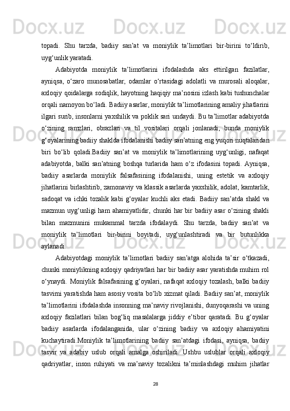 topadi.   Shu   tarzda,   badiiy   san’at   va   moniylik   ta’limotlari   bir-birini   to‘ldirib,
uyg‘unlik yaratadi.
Adabiyotda   moniylik   ta’limotlarini   ifodalashda   aks   ettirilgan   fazilatlar,
ayniqsa,   o‘zaro   munosabatlar,   odamlar   o‘rtasidagi   adolatli   va   murosali   aloqalar,
axloqiy qoidalarga sodiqlik, hayotning haqiqiy ma’nosini izlash kabi tushunchalar
orqali namoyon bo‘ladi. Badiiy asarlar, moniylik ta’limotlarining amaliy jihatlarini
ilgari surib, insonlarni yaxshilik va poklik sari undaydi. Bu ta’limotlar adabiyotda
o‘zining   ramzlari,   obrazlari   va   til   vositalari   orqali   jonlanadi,   bunda   moniylik
g‘oyalarining badiiy shaklda ifodalanishi badiiy san’atning eng yuqori nuqtalaridan
biri   bo‘lib   qoladi.Badiiy   san’at   va   moniylik   ta’limotlarining   uyg‘unligi,   nafaqat
adabiyotda,   balki   san’atning   boshqa   turlarida   ham   o‘z   ifodasini   topadi.   Ayniqsa,
badiiy   asarlarda   moniylik   falsafasining   ifodalanishi,   uning   estetik   va   axloqiy
jihatlarini birlashtirib, zamonaviy va klassik asarlarda yaxshilik, adolat, kamtarlik,
sadoqat   va   ichki   tozalik   kabi   g‘oyalar   kuchli   aks   etadi.   Badiiy   san’atda   shakl   va
mazmun uyg‘unligi  ham   ahamiyatlidir,  chunki   har   bir   badiiy asar  o‘zining shakli
bilan   mazmunini   mukammal   tarzda   ifodalaydi.   Shu   tarzda,   badiiy   san’at   va
moniylik   ta’limotlari   bir-birini   boyitadi,   uyg‘unlashtiradi   va   bir   butunlikka
aylanadi.
Adabiyotdagi   moniylik   ta’limotlari   badiiy   san’atga   alohida   ta’sir   o‘tkazadi,
chunki moniylikning axloqiy qadriyatlari har bir badiiy asar yaratishda muhim rol
o‘ynaydi.   Moniylik   falsafasining   g‘oyalari,   nafaqat   axloqiy   tozalash,   balki   badiiy
tasvirni yaratishda ham asosiy vosita bo‘lib xizmat qiladi. Badiiy san’at, moniylik
ta’limotlarini ifodalashda insonning ma’naviy rivojlanishi, dunyoqarashi  va uning
axloqiy   fazilatlari   bilan   bog‘liq   masalalarga   jiddiy   e’tibor   qaratadi.   Bu   g‘oyalar
badiiy   asarlarda   ifodalanganida,   ular   o‘zining   badiiy   va   axloqiy   ahamiyatini
kuchaytiradi.Moniylik   ta’limotlarining   badiiy   san’atdagi   ifodasi,   ayniqsa,   badiiy
tasvir   va   adabiy   uslub   orqali   amalga   oshiriladi.   Ushbu   uslublar   orqali   axloqiy
qadriyatlar,   inson   ruhiyati   va   ma’naviy   tozalikni   ta’minlashdagi   muhim   jihatlar
28