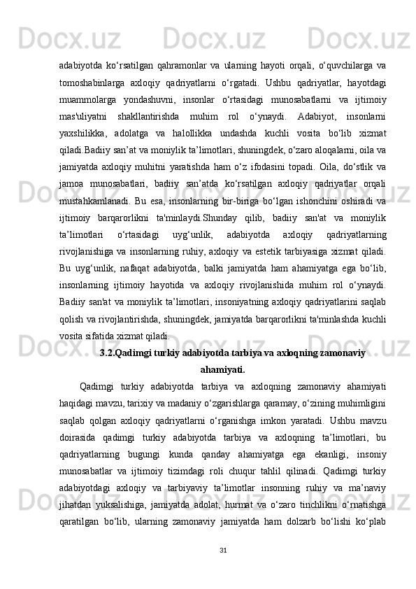 adabiyotda   ko‘rsatilgan   qahramonlar   va   ularning   hayoti   orqali,   o‘quvchilarga   va
tomoshabinlarga   axloqiy   qadriyatlarni   o‘rgatadi.   Ushbu   qadriyatlar,   hayotdagi
muammolarga   yondashuvni,   insonlar   o‘rtasidagi   munosabatlarni   va   ijtimoiy
mas'uliyatni   shakllantirishda   muhim   rol   o‘ynaydi.   Adabiyot,   insonlarni
yaxshilikka,   adolatga   va   halollikka   undashda   kuchli   vosita   bo‘lib   xizmat
qiladi.Badiiy san’at va moniylik ta’limotlari, shuningdek, o‘zaro aloqalarni, oila va
jamiyatda   axloqiy   muhitni   yaratishda   ham   o‘z   ifodasini   topadi.   Oila,   do‘stlik   va
jamoa   munosabatlari,   badiiy   san’atda   ko‘rsatilgan   axloqiy   qadriyatlar   orqali
mustahkamlanadi.   Bu   esa,   insonlarning   bir-biriga   bo‘lgan   ishonchini   oshiradi   va
ijtimoiy   barqarorlikni   ta'minlaydi.Shunday   qilib,   badiiy   san'at   va   moniylik
ta’limotlari   o‘rtasidagi   uyg‘unlik,   adabiyotda   axloqiy   qadriyatlarning
rivojlanishiga   va   insonlarning   ruhiy,   axloqiy   va   estetik   tarbiyasiga   xizmat   qiladi.
Bu   uyg‘unlik,   nafaqat   adabiyotda,   balki   jamiyatda   ham   ahamiyatga   ega   bo‘lib,
insonlarning   ijtimoiy   hayotida   va   axloqiy   rivojlanishida   muhim   rol   o‘ynaydi.
Badiiy san'at  va moniylik ta’limotlari, insoniyatning axloqiy qadriyatlarini  saqlab
qolish va rivojlantirishda, shuningdek, jamiyatda barqarorlikni ta'minlashda kuchli
vosita sifatida xizmat qiladi.
3.2.Qadimgi turkiy adabiyotda tarbiya va axloqning zamonaviy
ahamiyati .
Qadimgi   turkiy   adabiyotda   tarbiya   va   axloqning   zamonaviy   ahamiyati
haqidagi mavzu, tarixiy va madaniy o‘zgarishlarga qaramay, o‘zining muhimligini
saqlab   qolgan   axloqiy   qadriyatlarni   o‘rganishga   imkon   yaratadi.   Ushbu   mavzu
doirasida   qadimgi   turkiy   adabiyotda   tarbiya   va   axloqning   ta’limotlari,   bu
qadriyatlarning   bugungi   kunda   qanday   ahamiyatga   ega   ekanligi,   insoniy
munosabatlar   va   ijtimoiy   tizimdagi   roli   chuqur   tahlil   qilinadi.   Qadimgi   turkiy
adabiyotdagi   axloqiy   va   tarbiyaviy   ta’limotlar   insonning   ruhiy   va   ma’naviy
jihatdan   yuksalishiga,   jamiyatda   adolat,   hurmat   va   o‘zaro   tinchlikni   o‘rnatishga
qaratilgan   bo‘lib,   ularning   zamonaviy   jamiyatda   ham   dolzarb   bo‘lishi   ko‘plab
31 