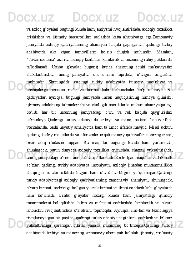 va axloq g‘oyalari bugungi kunda ham jamiyatni rivojlantirishda, axloqiy tozalikka
erishishda   va   ijtimoiy   barqarorlikni   saqlashda   katta   ahamiyatga   ega.Zamonaviy
jamiyatda   axloqiy   qadriyatlarning   ahamiyati   haqida   gapirganda,   qadimgi   turkiy
adabiyotda   aks   etgan   tamoyillarni   ko‘rib   chiqish   muhimdir.   Masalan,
"Tavarruxnoma" asarida axloqiy fazilatlar, kamtarlik va insonning ruhiy poklanishi
ta’kidlanadi.   Ushbu   g‘oyalar   bugungi   kunda   shaxsning   ichki   ma’naviyatini
shakllantirishda,   uning   jamiyatda   o‘z   o‘rnini   topishda,   o‘zligini   anglashda
muhimdir.   Shuningdek,   qadimgi   turkiy   adabiyotda   ijtimoiy   mas’uliyat   va
boshqalarga   nisbatan   mehr   va   hurmat   kabi   tushunchalar   ko‘p   uchraydi.   Bu
qadriyatlar,   ayniqsa,   bugungi   jamiyatda   inson   huquqlarining   himoya   qilinishi,
ijtimoiy adolatning ta’minlanishi va ekologik masalalarda muhim ahamiyatga ega
bo‘lib,   har   bir   insonning   jamiyatdagi   o‘rni   va   roli   haqida   qayg‘urishni
ta’minlaydi.Qadimgi   turkiy   adabiyotda   tarbiya   va   axloq,   nafaqat   badiiy   ifoda
vositalarida, balki hayotiy amaliyotda ham ta’limot sifatida mavjud. Misol uchun,
qadimgi turkiy maqollarda va aforizmlar orqali axloqiy qadriyatlar o‘zining qisqa,
lekin   aniq   ifodasini   topgan.   Bu   maqollar   bugungi   kunda   ham   yurtimizda,
shuningdek,   butun   dunyoda   axloqiy   tozalikka   erishishda,   shaxsni   yuksaltirishda,
uning jamiyatdagi o‘rnini aniqlashda qo‘llaniladi. Keltirilgan maqollar va hikmatli
so‘zlar,   qadimgi   turkiy   adabiyotda   insoniyatni   axloqiy   jihatdan   mukammallikka
chaqirgan   so‘zlar   sifatida   bugun   ham   o‘z   dolzarbligini   yo‘qotmagan.Qadimgi
turkiy   adabiyotdagi   axloqiy   qadriyatlarning   zamonaviy   ahamiyati,   shuningdek,
o‘zaro hurmat, mehnatga bo‘lgan yuksak hurmat va ilmni qadrlash kabi g‘oyalarda
ham   ko‘rinadi.   Ushbu   g‘oyalar   hozirgi   kunda   ham   jamiyatdagi   ijtimoiy
muammolarni   hal   qilishda,   bilim   va   mehnatni   qadrlashda,   hamkorlik   va   o‘zaro
ishonchni   rivojlantirishda   o‘z   aksini   topmoqda.   Ayniqsa,   ilm-fan   va   texnologiya
rivojlanayotgan bir paytda, qadimgi turkiy adabiyotdagi ilmni qadrlash va bilimni
yuksaltirishga   qaratilgan   fikrlar   yanada   muhimroq   bo‘lmoqda.Qadimgi   turkiy
adabiyotda tarbiya va axloqning zamonaviy ahamiyati ko‘plab ijtimoiy, ma’naviy
33 